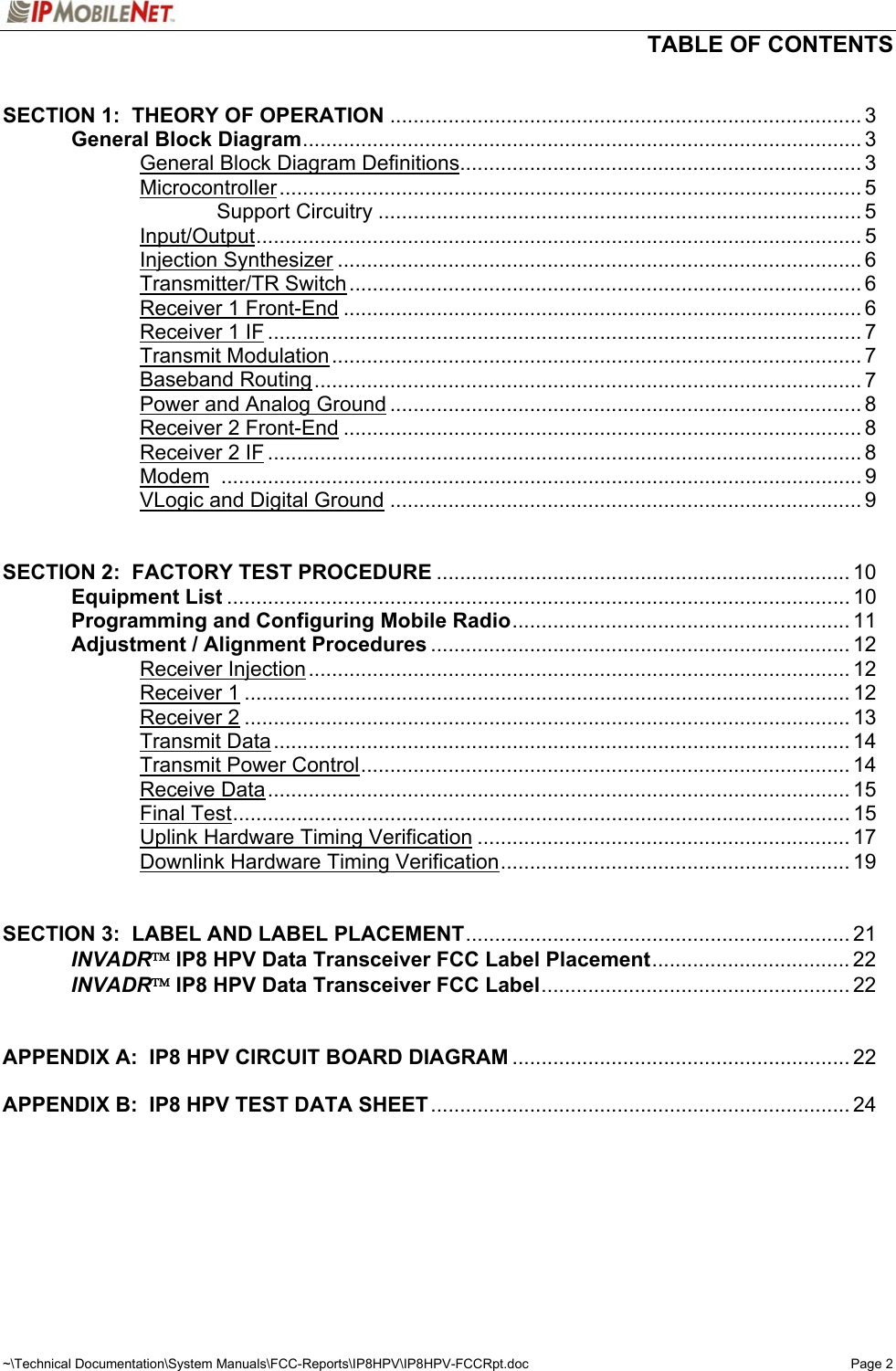   TABLE OF CONTENTS  ~\Technical Documentation\System Manuals\FCC-Reports\IP8HPV\IP8HPV-FCCRpt.doc  Page 2  SECTION 1:  THEORY OF OPERATION ................................................................................. 3   General Block Diagram................................................................................................ 3     General Block Diagram Definitions..................................................................... 3   Microcontroller.................................................................................................... 5     Support Circuitry ................................................................................... 5   Input/Output........................................................................................................ 5   Injection Synthesizer .......................................................................................... 6   Transmitter/TR Switch........................................................................................ 6   Receiver 1 Front-End ......................................................................................... 6   Receiver 1 IF ...................................................................................................... 7   Transmit Modulation........................................................................................... 7   Baseband Routing.............................................................................................. 7     Power and Analog Ground ................................................................................. 8   Receiver 2 Front-End ......................................................................................... 8   Receiver 2 IF ...................................................................................................... 8   Modem .............................................................................................................. 9   VLogic and Digital Ground ................................................................................. 9   SECTION 2:  FACTORY TEST PROCEDURE ....................................................................... 10  Equipment List ........................................................................................................... 10   Programming and Configuring Mobile Radio.......................................................... 11   Adjustment / Alignment Procedures ........................................................................ 12   Receiver Injection............................................................................................. 12   Receiver 1........................................................................................................ 12   Receiver 2........................................................................................................ 13   Transmit Data................................................................................................... 14   Transmit Power Control.................................................................................... 14   Receive Data.................................................................................................... 15   Final Test.......................................................................................................... 15     Uplink Hardware Timing Verification ................................................................ 17     Downlink Hardware Timing Verification............................................................ 19   SECTION 3:  LABEL AND LABEL PLACEMENT.................................................................. 21  INVADR IP8 HPV Data Transceiver FCC Label Placement.................................. 22  INVADR IP8 HPV Data Transceiver FCC Label..................................................... 22   APPENDIX A:  IP8 HPV CIRCUIT BOARD DIAGRAM .......................................................... 22  APPENDIX B:  IP8 HPV TEST DATA SHEET........................................................................ 24   
