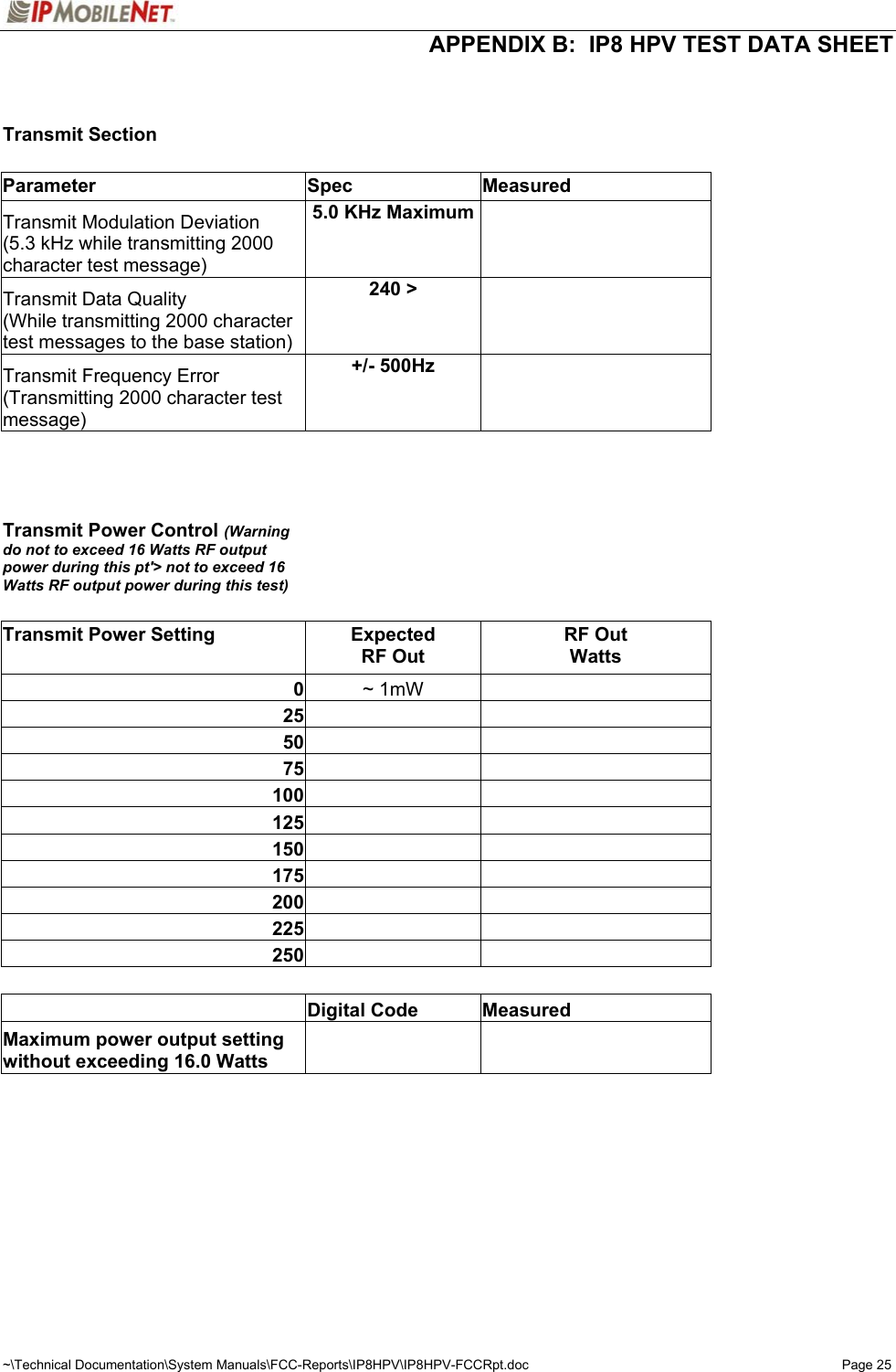  APPENDIX B:  IP8 HPV TEST DATA SHEET ~\Technical Documentation\System Manuals\FCC-Reports\IP8HPV\IP8HPV-FCCRpt.doc  Page 25   Transmit Section          Parameter Spec Measured  Transmit Modulation Deviation (5.3 kHz while transmitting 2000 character test message) 5.0 KHz Maximum     Transmit Data Quality (While transmitting 2000 character test messages to the base station) 240 &gt;     Transmit Frequency Error (Transmitting 2000 character test message) +/- 500Hz              Transmit Power Control (Warning do not to exceed 16 Watts RF output power during this pt&apos;&gt; not to exceed 16 Watts RF output power during this test)          Transmit Power Setting  Expected  RF Out RF Out Watts   0  ~ 1mW      25        50        75        100        125        150        175        200        225        250                Digital Code  Measured    Maximum power output setting without exceeding 16.0 Watts                  