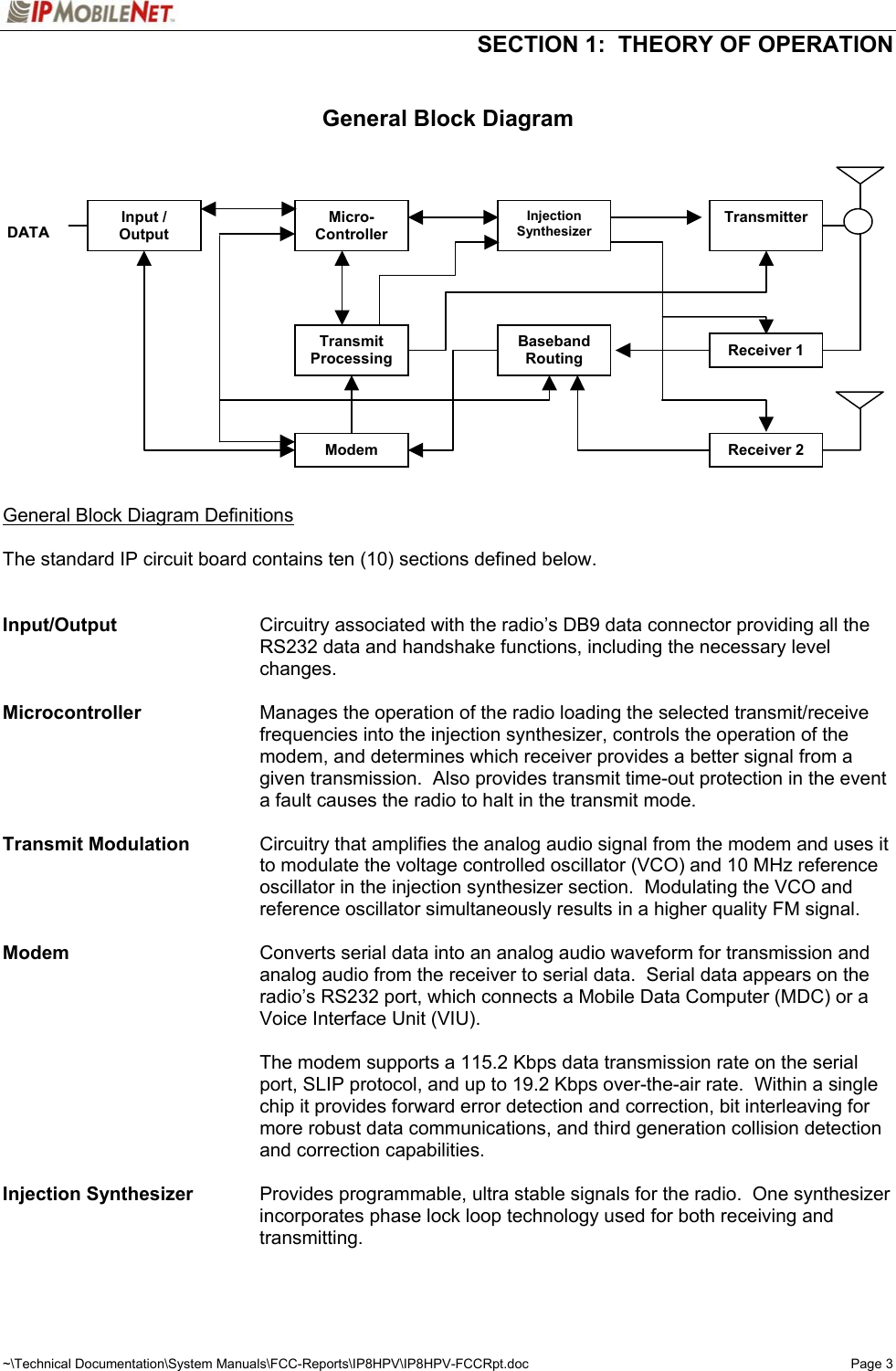   SECTION 1:  THEORY OF OPERATION  ~\Technical Documentation\System Manuals\FCC-Reports\IP8HPV\IP8HPV-FCCRpt.doc  Page 3  General Block Diagram                  General Block Diagram Definitions  The standard IP circuit board contains ten (10) sections defined below.     Input/Output  Circuitry associated with the radio’s DB9 data connector providing all the RS232 data and handshake functions, including the necessary level changes.   Microcontroller  Manages the operation of the radio loading the selected transmit/receive frequencies into the injection synthesizer, controls the operation of the modem, and determines which receiver provides a better signal from a given transmission.  Also provides transmit time-out protection in the event a fault causes the radio to halt in the transmit mode.  Transmit Modulation  Circuitry that amplifies the analog audio signal from the modem and uses it to modulate the voltage controlled oscillator (VCO) and 10 MHz reference oscillator in the injection synthesizer section.  Modulating the VCO and reference oscillator simultaneously results in a higher quality FM signal.  Modem  Converts serial data into an analog audio waveform for transmission and analog audio from the receiver to serial data.  Serial data appears on the radio’s RS232 port, which connects a Mobile Data Computer (MDC) or a Voice Interface Unit (VIU).    The modem supports a 115.2 Kbps data transmission rate on the serial port, SLIP protocol, and up to 19.2 Kbps over-the-air rate.  Within a single chip it provides forward error detection and correction, bit interleaving for more robust data communications, and third generation collision detection and correction capabilities.  Injection Synthesizer    Provides programmable, ultra stable signals for the radio.  One synthesizer incorporates phase lock loop technology used for both receiving and transmitting.  Input / Output DDAATTAA Micro- Controller Injection Synthesizer Transmitter Transmit Processing Baseband Routing Receiver 1 Receiver 2 Modem 