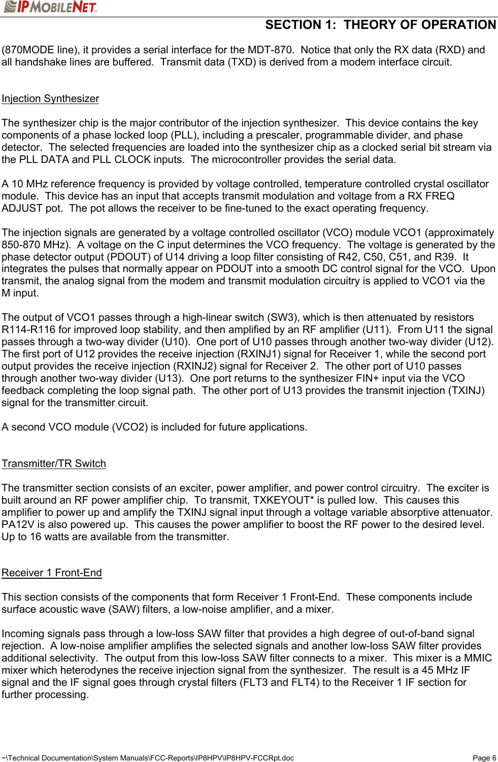   SECTION 1:  THEORY OF OPERATION  ~\Technical Documentation\System Manuals\FCC-Reports\IP8HPV\IP8HPV-FCCRpt.doc  Page 6 (870MODE line), it provides a serial interface for the MDT-870.  Notice that only the RX data (RXD) and all handshake lines are buffered.  Transmit data (TXD) is derived from a modem interface circuit.   Injection Synthesizer    The synthesizer chip is the major contributor of the injection synthesizer.  This device contains the key components of a phase locked loop (PLL), including a prescaler, programmable divider, and phase detector.  The selected frequencies are loaded into the synthesizer chip as a clocked serial bit stream via the PLL DATA and PLL CLOCK inputs.  The microcontroller provides the serial data.  A 10 MHz reference frequency is provided by voltage controlled, temperature controlled crystal oscillator module.  This device has an input that accepts transmit modulation and voltage from a RX FREQ ADJUST pot.  The pot allows the receiver to be fine-tuned to the exact operating frequency.  The injection signals are generated by a voltage controlled oscillator (VCO) module VCO1 (approximately 850-870 MHz).  A voltage on the C input determines the VCO frequency.  The voltage is generated by the phase detector output (PDOUT) of U14 driving a loop filter consisting of R42, C50, C51, and R39.  It integrates the pulses that normally appear on PDOUT into a smooth DC control signal for the VCO.  Upon transmit, the analog signal from the modem and transmit modulation circuitry is applied to VCO1 via the M input.  The output of VCO1 passes through a high-linear switch (SW3), which is then attenuated by resistors R114-R116 for improved loop stability, and then amplified by an RF amplifier (U11).  From U11 the signal passes through a two-way divider (U10).  One port of U10 passes through another two-way divider (U12).  The first port of U12 provides the receive injection (RXINJ1) signal for Receiver 1, while the second port output provides the receive injection (RXINJ2) signal for Receiver 2.  The other port of U10 passes through another two-way divider (U13).  One port returns to the synthesizer FIN+ input via the VCO feedback completing the loop signal path.  The other port of U13 provides the transmit injection (TXINJ) signal for the transmitter circuit.  A second VCO module (VCO2) is included for future applications.   Transmitter/TR Switch   The transmitter section consists of an exciter, power amplifier, and power control circuitry.  The exciter is built around an RF power amplifier chip.  To transmit, TXKEYOUT* is pulled low.  This causes this amplifier to power up and amplify the TXINJ signal input through a voltage variable absorptive attenuator.  PA12V is also powered up.  This causes the power amplifier to boost the RF power to the desired level.  Up to 16 watts are available from the transmitter.   Receiver 1 Front-End   This section consists of the components that form Receiver 1 Front-End.  These components include surface acoustic wave (SAW) filters, a low-noise amplifier, and a mixer.  Incoming signals pass through a low-loss SAW filter that provides a high degree of out-of-band signal rejection.  A low-noise amplifier amplifies the selected signals and another low-loss SAW filter provides additional selectivity.  The output from this low-loss SAW filter connects to a mixer.  This mixer is a MMIC mixer which heterodynes the receive injection signal from the synthesizer.  The result is a 45 MHz IF signal and the IF signal goes through crystal filters (FLT3 and FLT4) to the Receiver 1 IF section for further processing.  