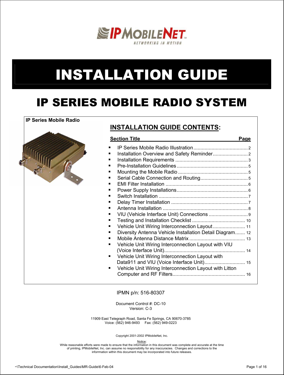 ~\Technical Documentation\Install_Guides\MR-Guide\6-Feb-04   Page 1 of 16    INSTALLATION GUIDE  IP SERIES MOBILE RADIO SYSTEM      INSTALLATION GUIDE CONTENTS:  Section Title  Page   IP Series Mobile Radio Illustration....................................... 2  Installation Overview and Safety Reminder......................... 2  Installation Requirements .................................................... 3  Pre-Installation Guidelines ................................................... 5  Mounting the Mobile Radio .................................................. 5  Serial Cable Connection and Routing.................................. 5  EMI Filter Installation ........................................................... 6  Power Supply Installations................................................... 6  Switch Installation ................................................................ 7  Delay Timer Installation ....................................................... 7  Antenna Installation ............................................................. 8  VIU (Vehicle Interface Unit) Connections ............................ 9  Testing and Installation Checklist ...................................... 10  Vehicle Unit Wiring Interconnection Layout ....................... 11  Diversity Antenna Vehicle Installation Detail Diagram....... 12  Mobile Antenna Distance Matrix ........................................ 13  Vehicle Unit Wiring Interconnection Layout with VIU   (Voice Interface Unit).......................................................... 14  Vehicle Unit Wiring Interconnection Layout with   Data911 and VIU (Voice Interface Unit)............................. 15  Vehicle Unit Wiring Interconnection Layout with Litton Computer and RF Filters.................................................... 16   IPMN p/n: 516-80307  Document Control #: DC-10 Version: C-3  11909 East Telegraph Road, Santa Fe Springs, CA 90670-3785 Voice: (562) 946-9493     Fax: (562) 949-0223     Copyright 2001-2002 IPMobileNet, Inc.  Notice:  While reasonable efforts were made to ensure that the information in this document was complete and accurate at the time of printing, IPMobileNet, Inc. can assume no responsibility for any inaccuracies.  Changes and corrections to the  inforrmation within this document may be incorporated into future releases.IP Series Mobile Radio 