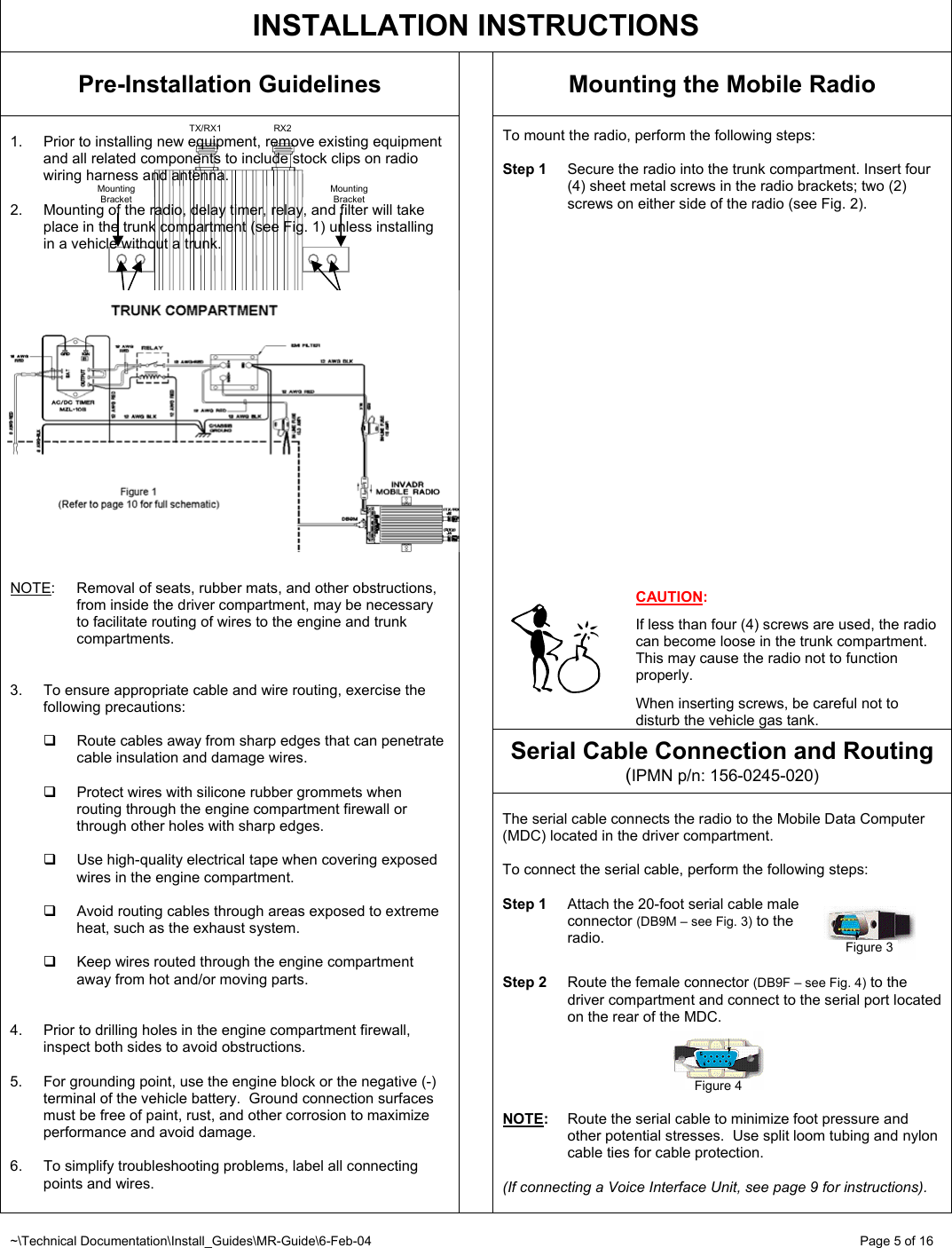 ~\Technical Documentation\Install_Guides\MR-Guide\6-Feb-04   Page 5 of 16 2 sheet metal screws  Mounting Bracket  TX/RX1  RX2 Mounting Bracket      TX FCC ID                             M17-EC8DT450TX xxxxxxxxxxxx2 sheet metal screws  Figure 2   INSTALLATION INSTRUCTIONS Pre-Installation Guidelines  Mounting the Mobile Radio  To mount the radio, perform the following steps:   Step 1  Secure the radio into the trunk compartment. Insert four (4) sheet metal screws in the radio brackets; two (2) screws on either side of the radio (see Fig. 2).                       CAUTION:  If less than four (4) screws are used, the radio can become loose in the trunk compartment.  This may cause the radio not to function properly.   When inserting screws, be careful not to disturb the vehicle gas tank. Serial Cable Connection and Routing (IPMN p/n: 156-0245-020)  1.  Prior to installing new equipment, remove existing equipment and all related components to include stock clips on radio wiring harness and antenna.  2.  Mounting of the radio, delay timer, relay, and filter will take place in the trunk compartment (see Fig. 1) unless installing in a vehicle without a trunk.     NOTE: Removal of seats, rubber mats, and other obstructions, from inside the driver compartment, may be necessary to facilitate routing of wires to the engine and trunk compartments.   3.  To ensure appropriate cable and wire routing, exercise the following precautions:    Route cables away from sharp edges that can penetrate cable insulation and damage wires.    Protect wires with silicone rubber grommets when routing through the engine compartment firewall or through other holes with sharp edges.   Use high-quality electrical tape when covering exposed wires in the engine compartment.    Avoid routing cables through areas exposed to extreme heat, such as the exhaust system.    Keep wires routed through the engine compartment away from hot and/or moving parts.   4.  Prior to drilling holes in the engine compartment firewall, inspect both sides to avoid obstructions.  5.  For grounding point, use the engine block or the negative (-) terminal of the vehicle battery.  Ground connection surfaces must be free of paint, rust, and other corrosion to maximize performance and avoid damage.  6.  To simplify troubleshooting problems, label all connecting points and wires.     The serial cable connects the radio to the Mobile Data Computer (MDC) located in the driver compartment.  To connect the serial cable, perform the following steps:  Step 1  Attach the 20-foot serial cable male  connector (DB9M – see Fig. 3) to the  radio.   Step 2  Route the female connector (DB9F – see Fig. 4) to the driver compartment and connect to the serial port located on the rear of the MDC.      NOTE:  Route the serial cable to minimize foot pressure and other potential stresses.  Use split loom tubing and nylon cable ties for cable protection.   (If connecting a Voice Interface Unit, see page 9 for instructions).  Figure 3 Figure 4 