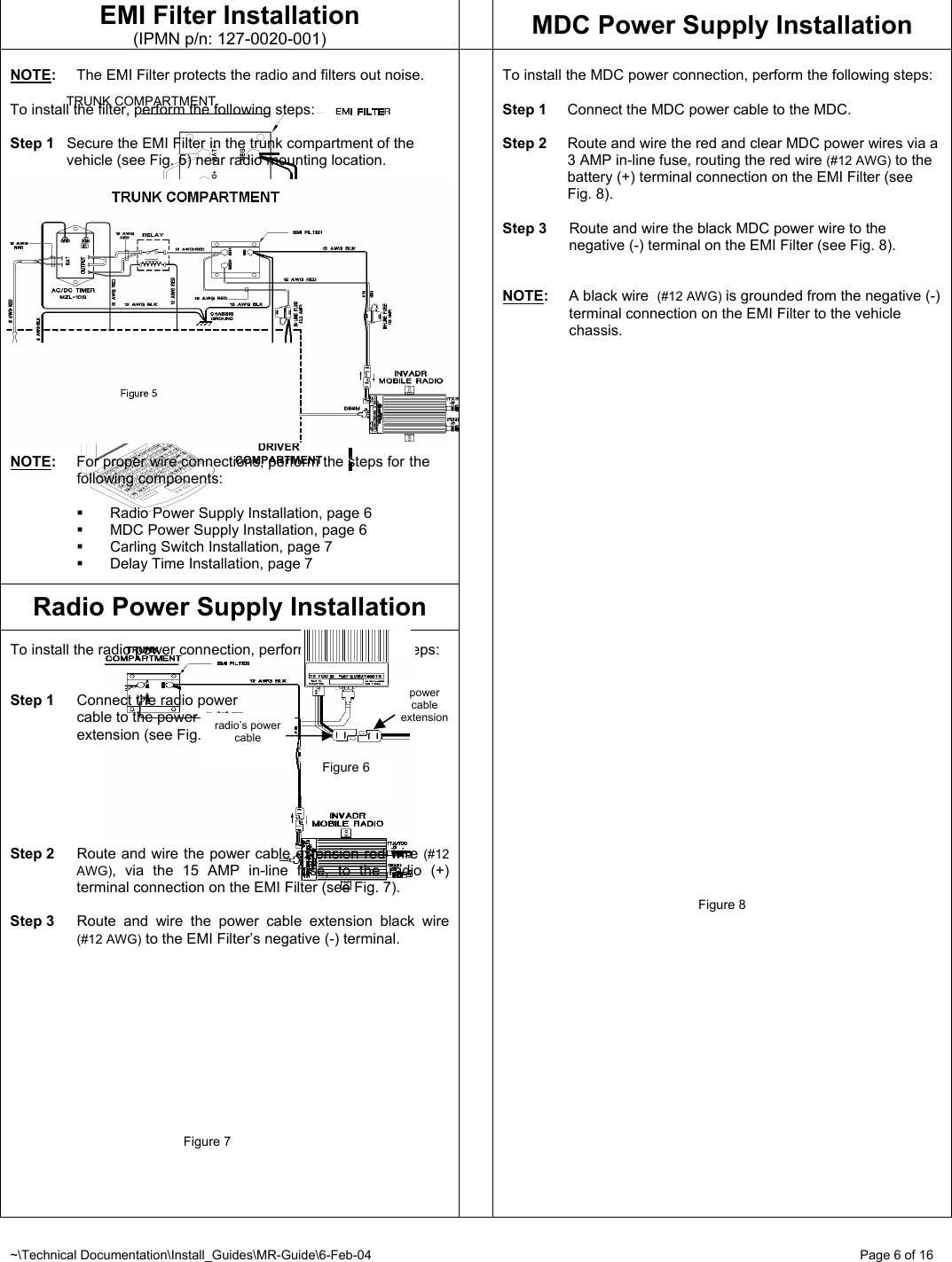 ~\Technical Documentation\Install_Guides\MR-Guide\6-Feb-04   Page 6 of 16 DRIVER COMPARTMENT TRUNK COMPARTMENT EMI Filter Installation (IPMN p/n: 127-0020-001)  MDC Power Supply Installation  NOTE:  The EMI Filter protects the radio and filters out noise.  To install the filter, perform the following steps:  Step 1  Secure the EMI Filter in the trunk compartment of the vehicle (see Fig. 5) near radio mounting location.   NOTE:  For proper wire connections, perform the steps for  the  following components:    Radio Power Supply Installation, page 6   MDC Power Supply Installation, page 6   Carling Switch Installation, page 7   Delay Time Installation, page 7  Radio Power Supply Installation  To install the radio power connection, perform the following steps:   Step 1  Connect the radio power   cable to the power cable    extension (see Fig. 6).       Step 2  Route and wire the power cable extension red wire (#12 AWG), via the 15 AMP in-line fuse, to the radio (+) terminal connection on the EMI Filter (see Fig. 7).  Step 3  Route and wire the power cable extension black wire (#12 AWG) to the EMI Filter’s negative (-) terminal.                                           Figure 7       To install the MDC power connection, perform the following steps:  Step 1  Connect the MDC power cable to the MDC.  Step 2  Route and wire the red and clear MDC power wires via a 3 AMP in-line fuse, routing the red wire (#12 AWG) to the battery (+) terminal connection on the EMI Filter (see Fig. 8).  Step 3  Route and wire the black MDC power wire to the negative (-) terminal on the EMI Filter (see Fig. 8).   NOTE:  A black wire  (#12 AWG) is grounded from the negative (-) terminal connection on the EMI Filter to the vehicle chassis.                                   Figure 8           radio’s power cable power cable extensionFigure 6 