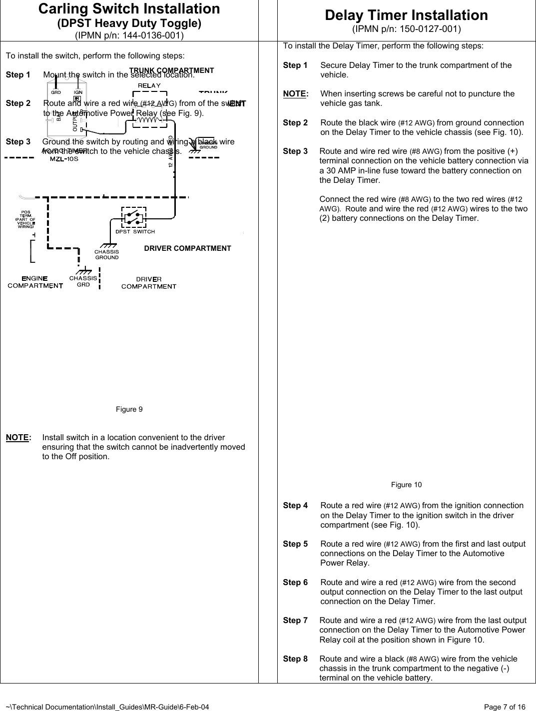 ~\Technical Documentation\Install_Guides\MR-Guide\6-Feb-04   Page 7 of 16 TRUNK COMPARTMENT TRUNK COMPARTMENT DRIVER COMPARTMENT Carling Switch Installation (DPST Heavy Duty Toggle) (IPMN p/n: 144-0136-001)  Delay Timer Installation (IPMN p/n: 150-0127-001)  To install the switch, perform the following steps:  Step 1  Mount the switch in the selected location.   Step 2  Route and wire a red wire (#12 AWG) from of the switch to the Automotive Power Relay (see Fig. 9).   Step 3  Ground the switch by routing and wiring a black wire from the switch to the vehicle chassis.                            Figure 9   NOTE:  Install switch in a location convenient to the driver ensuring that the switch cannot be inadvertently moved to the Off position.  To install the Delay Timer, perform the following steps:  Step 1  Secure Delay Timer to the trunk compartment of the vehicle.  NOTE:  When inserting screws be careful not to puncture the vehicle gas tank.  Step 2  Route the black wire (#12 AWG) from ground connection on the Delay Timer to the vehicle chassis (see Fig. 10).  Step 3  Route and wire red wire (#8 AWG) from the positive (+) terminal connection on the vehicle battery connection via a 30 AMP in-line fuse toward the battery connection on the Delay Timer.    Connect the red wire (#8 AWG) to the two red wires (#12 AWG).  Route and wire the red (#12 AWG) wires to the two (2) battery connections on the Delay Timer.                       Figure 10  Step 4  Route a red wire (#12 AWG) from the ignition connection on the Delay Timer to the ignition switch in the driver compartment (see Fig. 10).  Step 5  Route a red wire (#12 AWG) from the first and last output connections on the Delay Timer to the Automotive Power Relay.  Step 6  Route and wire a red (#12 AWG) wire from the second output connection on the Delay Timer to the last output connection on the Delay Timer.   Step 7  Route and wire a red (#12 AWG) wire from the last output connection on the Delay Timer to the Automotive Power Relay coil at the position shown in Figure 10.  Step 8  Route and wire a black (#8 AWG) wire from the vehicle chassis in the trunk compartment to the negative (-) terminal on the vehicle battery. 
