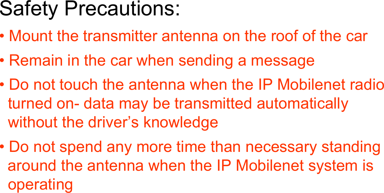 Safety Precautions:• Mount the transmitter antenna on the roof of the car• Remain in the car when sending a message• Do not touch the antenna when the IP Mobilenet radio  turned on- data may be transmitted automatically  without the driver’s knowledge• Do not spend any more time than necessary standing  around the antenna when the IP Mobilenet system is   operating