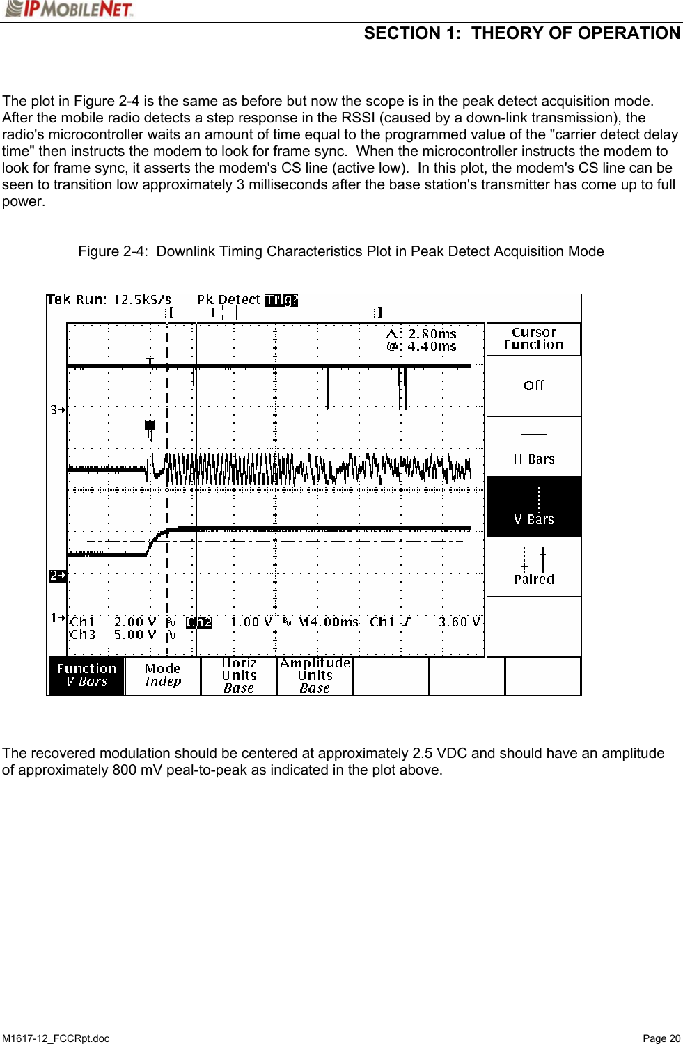  SECTION 1:  THEORY OF OPERATION  M1617-12_FCCRpt.doc   Page 20   The plot in Figure 2-4 is the same as before but now the scope is in the peak detect acquisition mode.  After the mobile radio detects a step response in the RSSI (caused by a down-link transmission), the radio&apos;s microcontroller waits an amount of time equal to the programmed value of the &quot;carrier detect delay time&quot; then instructs the modem to look for frame sync.  When the microcontroller instructs the modem to look for frame sync, it asserts the modem&apos;s CS line (active low).  In this plot, the modem&apos;s CS line can be seen to transition low approximately 3 milliseconds after the base station&apos;s transmitter has come up to full power.    Figure 2-4:  Downlink Timing Characteristics Plot in Peak Detect Acquisition Mode      The recovered modulation should be centered at approximately 2.5 VDC and should have an amplitude of approximately 800 mV peal-to-peak as indicated in the plot above.     