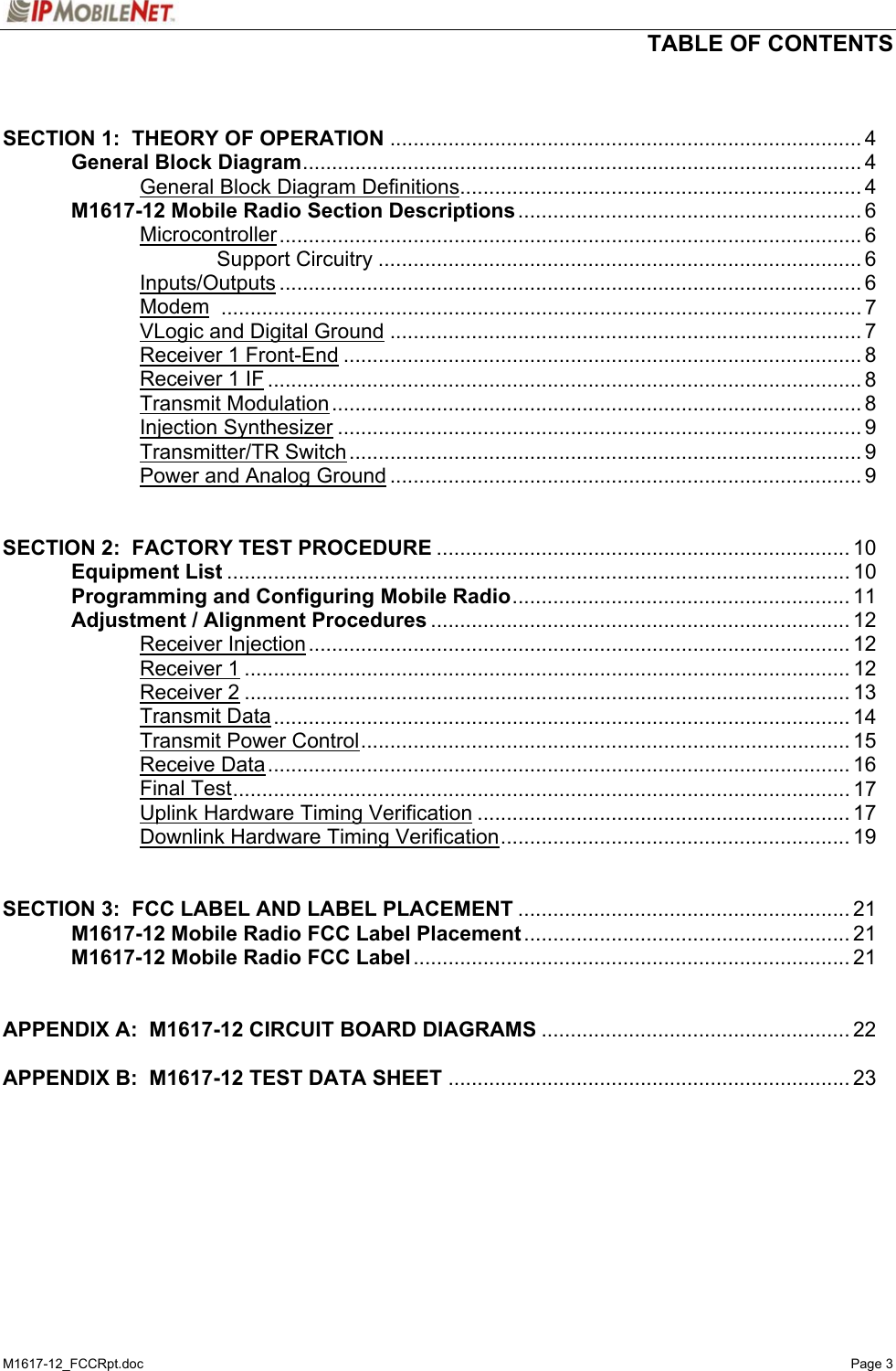   TABLE OF CONTENTS  M1617-12_FCCRpt.doc   Page 3   SECTION 1:  THEORY OF OPERATION ................................................................................. 4   General Block Diagram................................................................................................ 4     General Block Diagram Definitions..................................................................... 4  M1617-12 Mobile Radio Section Descriptions ........................................................... 6   Microcontroller.................................................................................................... 6     Support Circuitry ................................................................................... 6   Inputs/Outputs .................................................................................................... 6   Modem .............................................................................................................. 7   VLogic and Digital Ground ................................................................................. 7   Receiver 1 Front-End ......................................................................................... 8   Receiver 1 IF ...................................................................................................... 8   Transmit Modulation........................................................................................... 8   Injection Synthesizer .......................................................................................... 9   Transmitter/TR Switch........................................................................................ 9     Power and Analog Ground ................................................................................. 9   SECTION 2:  FACTORY TEST PROCEDURE ....................................................................... 10  Equipment List ........................................................................................................... 10   Programming and Configuring Mobile Radio.......................................................... 11   Adjustment / Alignment Procedures ........................................................................ 12   Receiver Injection............................................................................................. 12   Receiver 1........................................................................................................ 12   Receiver 2........................................................................................................ 13   Transmit Data................................................................................................... 14   Transmit Power Control.................................................................................... 15   Receive Data.................................................................................................... 16   Final Test.......................................................................................................... 17     Uplink Hardware Timing Verification ................................................................ 17     Downlink Hardware Timing Verification............................................................ 19   SECTION 3:  FCC LABEL AND LABEL PLACEMENT ......................................................... 21   M1617-12 Mobile Radio FCC Label Placement ........................................................ 21  M1617-12 Mobile Radio FCC Label........................................................................... 21   APPENDIX A:  M1617-12 CIRCUIT BOARD DIAGRAMS ..................................................... 22  APPENDIX B:  M1617-12 TEST DATA SHEET ..................................................................... 23   