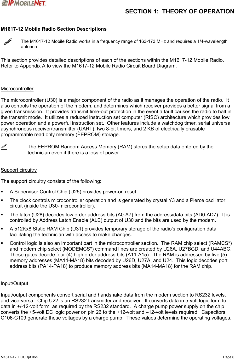  SECTION 1:  THEORY OF OPERATION  M1617-12_FCCRpt.doc   Page 6    M1617-12 Mobile Radio Section Descriptions     The M1617-12 Mobile Radio works in a frequency range of 163-173 MHz and requires a 1/4-wavelength antenna.   This section provides detailed descriptions of each of the sections within the M1617-12 Mobile Radio.  Refer to Appendix A to view the M1617-12 Mobile Radio Circuit Board Diagram.    Microcontroller  The microcontroller (U30) is a major component of the radio as it manages the operation of the radio.  It also controls the operation of the modem, and determines which receiver provides a better signal from a given transmission.  It provides transmit time-out protection in the event a fault causes the radio to halt in the transmit mode.  It utilizes a reduced instruction set computer (RISC) architecture which provides low power operation and a powerful instruction set.  Other features include a watchdog timer, serial universal asynchronous receiver/transmitter (UART), two 8-bit timers, and 2 KB of electrically erasable programmable read only memory (EEPROM) storage.    The EEPROM Random Access Memory (RAM) stores the setup data entered by the technician even if there is a loss of power.   Support circuitry  The support circuitry consists of the following:      A Supervisor Control Chip (U25) provides power-on reset.    The clock controls microcontroller operation and is generated by crystal Y3 and a Pierce oscillator circuit (inside the U30-microcontroller).    The latch (U28) decodes low order address bits (A0-A7) from the address/data bits (AD0-AD7).  It is controlled by Address Latch Enable (ALE) output of U30 and the bits are used by the modem.    A 512Kx8 Static RAM Chip (U31) provides temporary storage of the radio’s configuration data facilitating the technician with access to make changes.    Control logic is also an important part in the microcontroller section.  The RAM chip select (RAMCS*) and modem chip select (MODEMCS*) command lines are created by U26A, U27BCD, and U44ABC.  These gates decode four (4) high order address bits (A11-A15).  The RAM is addressed by five (5) memory addresses (MA14-MA18) bits decoded by U26D, U27A, and U24.  This logic decodes port address bits (PA14-PA18) to produce memory address bits (MA14-MA18) for the RAM chip.   Input/Output   Input/output components convert serial and handshake data from the modem section to RS232 levels, and vice-versa.  Chip U22 is an RS232 transmitter and receiver.  It converts data in 5-volt logic form to data in +/-12-volt form, as required by the RS232 standard.  A charge pump power supply on the chip converts the +5-volt DC logic power on pin 26 to the +12-volt and –12-volt levels required.  Capacitors C106-C109 generate these voltages by a charge pump.  These values determine the operating voltages.  