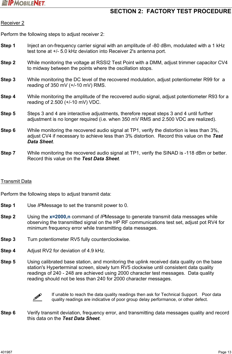   SECTION 2:  FACTORY TEST PROCEDURE  401987   Page 13   Receiver 2  Perform the following steps to adjust receiver 2:  Step 1  Inject an on-frequency carrier signal with an amplitude of -80 dBm, modulated with a 1 kHz test tone at +/- 5.0 kHz deviation into Receiver 2&apos;s antenna port.  Step 2  While monitoring the voltage at RSSI2 Test Point with a DMM, adjust trimmer capacitor CV4 to midway between the points where the oscillation stops.   Step 3  While monitoring the DC level of the recovered modulation, adjust potentiometer R99 for  a reading of 350 mV (+/-10 mV) RMS.  Step 4  While monitoring the amplitude of the recovered audio signal, adjust potentiometer R93 for a reading of 2.500 (+/-10 mV) VDC.  Step 5  Steps 3 and 4 are interactive adjustments, therefore repeat steps 3 and 4 until further adjustment is no longer required (i.e. when 350 mV RMS and 2.500 VDC are realized).  Step 6  While monitoring the recovered audio signal at TP1, verify the distortion is less than 3%, adjust CV4 if necessary to achieve less than 3% distortion.  Record this value on the Test Data Sheet.  Step 7  While monitoring the recovered audio signal at TP1, verify the SINAD is -118 dBm or better.  Record this value on the Test Data Sheet.    Transmit Data  Perform the following steps to adjust transmit data:  Step 1 Use IPMessage to set the transmit power to 0.  Step 2 Using the x=2000,n command of IPMessage to generate transmit data messages while observing the transmitted signal on the HP RF communications test set, adjust pot RV4 for minimum frequency error while transmitting data messages.   Step 3  Turn potentiometer RV5 fully counterclockwise.  Step 4  Adjust RV2 for deviation of 4.9 kHz.  Step 5  Using calibrated base station, and monitoring the uplink received data quality on the base station&apos;s Hyperterminal screen, slowly turn RV5 clockwise until consistent data quality readings of 240 - 248 are achieved using 2000 character test messages.  Data quality reading should not be less than 240 for 2000 character messages.     If unable to reach the data quality readings then ask for Technical Support.   Poor data quality readings are indicative of poor group delay performance, or other defect.   Step 6 Verify transmit deviation, frequency error, and transmitting data messages quality and record this data on the Test Data Sheet.     