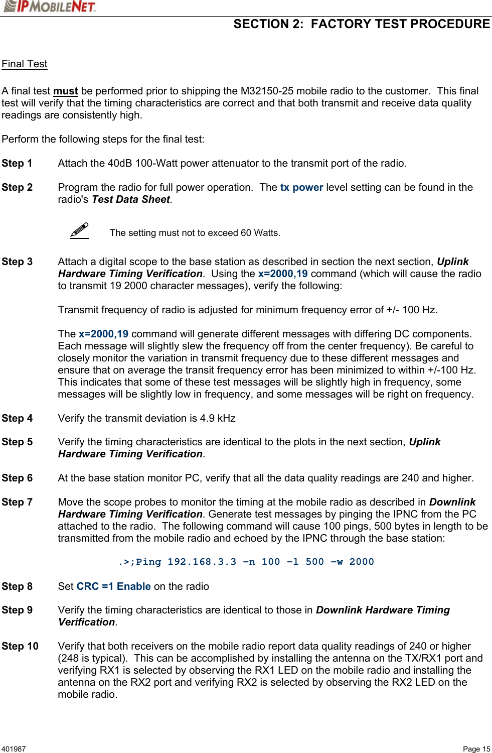   SECTION 2:  FACTORY TEST PROCEDURE  401987   Page 15    Final Test  A final test must be performed prior to shipping the M32150-25 mobile radio to the customer.  This final test will verify that the timing characteristics are correct and that both transmit and receive data quality readings are consistently high.  Perform the following steps for the final test:  Step 1  Attach the 40dB 100-Watt power attenuator to the transmit port of the radio.  Step 2  Program the radio for full power operation.  The tx power level setting can be found in the radio&apos;s Test Data Sheet.     The setting must not to exceed 60 Watts.   Step 3  Attach a digital scope to the base station as described in section the next section, Uplink Hardware Timing Verification.  Using the x=2000,19 command (which will cause the radio to transmit 19 2000 character messages), verify the following:    Transmit frequency of radio is adjusted for minimum frequency error of +/- 100 Hz.   The x=2000,19 command will generate different messages with differing DC components.  Each message will slightly slew the frequency off from the center frequency). Be careful to closely monitor the variation in transmit frequency due to these different messages and ensure that on average the transit frequency error has been minimized to within +/-100 Hz. This indicates that some of these test messages will be slightly high in frequency, some messages will be slightly low in frequency, and some messages will be right on frequency.   Step 4  Verify the transmit deviation is 4.9 kHz  Step 5  Verify the timing characteristics are identical to the plots in the next section, Uplink Hardware Timing Verification.  Step 6  At the base station monitor PC, verify that all the data quality readings are 240 and higher.  Step 7  Move the scope probes to monitor the timing at the mobile radio as described in Downlink Hardware Timing Verification. Generate test messages by pinging the IPNC from the PC attached to the radio.  The following command will cause 100 pings, 500 bytes in length to be transmitted from the mobile radio and echoed by the IPNC through the base station:  .&gt;;Ping 192.168.3.3 -n 100 -l 500 -w 2000  Step 8 Set CRC =1 Enable on the radio  Step 9  Verify the timing characteristics are identical to those in Downlink Hardware Timing Verification.  Step 10  Verify that both receivers on the mobile radio report data quality readings of 240 or higher (248 is typical).  This can be accomplished by installing the antenna on the TX/RX1 port and verifying RX1 is selected by observing the RX1 LED on the mobile radio and installing the antenna on the RX2 port and verifying RX2 is selected by observing the RX2 LED on the mobile radio.  