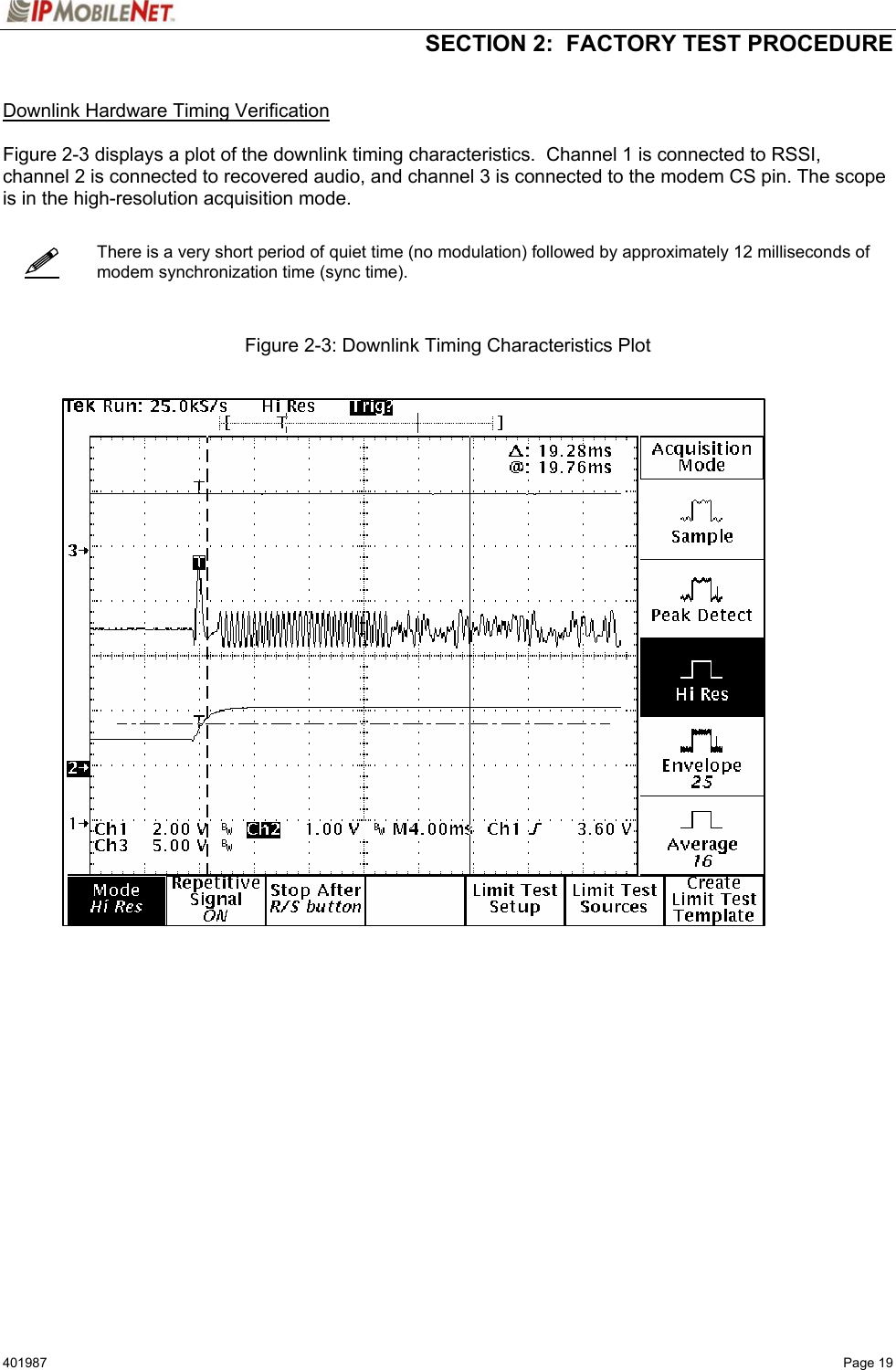   SECTION 2:  FACTORY TEST PROCEDURE  401987   Page 19    Downlink Hardware Timing Verification  Figure 2-3 displays a plot of the downlink timing characteristics.  Channel 1 is connected to RSSI, channel 2 is connected to recovered audio, and channel 3 is connected to the modem CS pin. The scope is in the high-resolution acquisition mode.      There is a very short period of quiet time (no modulation) followed by approximately 12 milliseconds of modem synchronization time (sync time).    Figure 2-3: Downlink Timing Characteristics Plot       