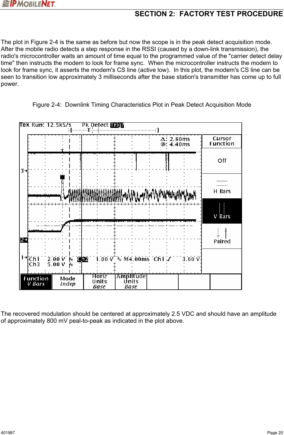   SECTION 2:  FACTORY TEST PROCEDURE  401987   Page 20   The plot in Figure 2-4 is the same as before but now the scope is in the peak detect acquisition mode.  After the mobile radio detects a step response in the RSSI (caused by a down-link transmission), the radio&apos;s microcontroller waits an amount of time equal to the programmed value of the &quot;carrier detect delay time&quot; then instructs the modem to look for frame sync.  When the microcontroller instructs the modem to look for frame sync, it asserts the modem&apos;s CS line (active low).  In this plot, the modem&apos;s CS line can be seen to transition low approximately 3 milliseconds after the base station&apos;s transmitter has come up to full power.    Figure 2-4:  Downlink Timing Characteristics Plot in Peak Detect Acquisition Mode      The recovered modulation should be centered at approximately 2.5 VDC and should have an amplitude of approximately 800 mV peal-to-peak as indicated in the plot above.