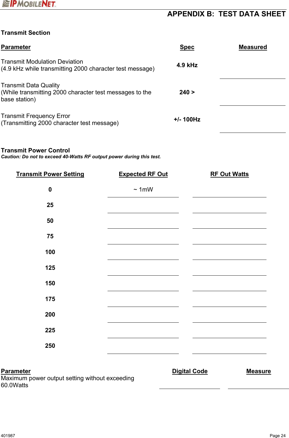  APPENDIX B:  TEST DATA SHEET 401987   Page 24  Transmit Section  Parameter Spec Measured Transmit Modulation Deviation (4.9 kHz while transmitting 2000 character test message)  4.9 kHz    Transmit Data Quality (While transmitting 2000 character test messages to the base station) 240 &gt;    Transmit Frequency Error (Transmitting 2000 character test message)  +/- 100Hz      Transmit Power Control Caution: Do not to exceed 40-Watts RF output power during this test.  Transmit Power Setting  Expected RF Out  RF Out Watts 0   ~ 1mW    25      50      75      100      125      150      175      200      225      250        Parameter  Digital Code   Measure Maximum power output setting without exceeding 60.0Watts       