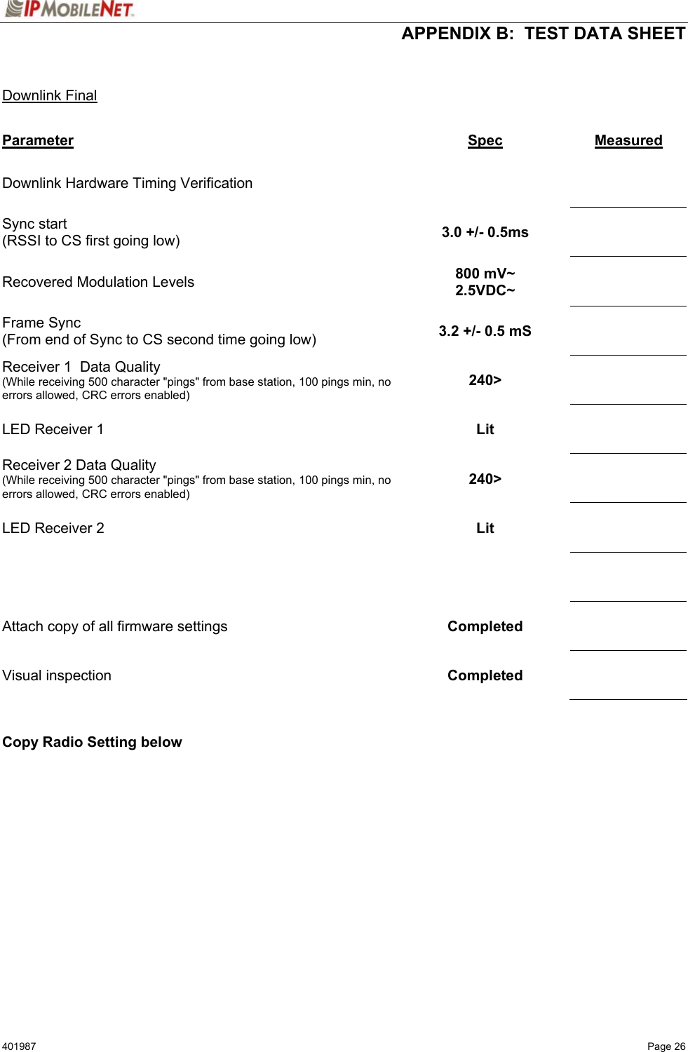  APPENDIX B:  TEST DATA SHEET 401987   Page 26   Downlink Final  Parameter Spec  Measured Downlink Hardware Timing Verification        Sync start (RSSI to CS first going low)  3.0 +/- 0.5ms     Recovered Modulation Levels  800 mV~ 2.5VDC~     Frame Sync (From end of Sync to CS second time going low)  3.2 +/- 0.5 mS     Receiver 1  Data Quality (While receiving 500 character &quot;pings&quot; from base station, 100 pings min, no errors allowed, CRC errors enabled) 240&gt;     LED Receiver 1  Lit     Receiver 2 Data Quality (While receiving 500 character &quot;pings&quot; from base station, 100 pings min, no errors allowed, CRC errors enabled) 240&gt;     LED Receiver 2  Lit         Attach copy of all firmware settings  Completed     Visual inspection   Completed       Copy Radio Setting below   