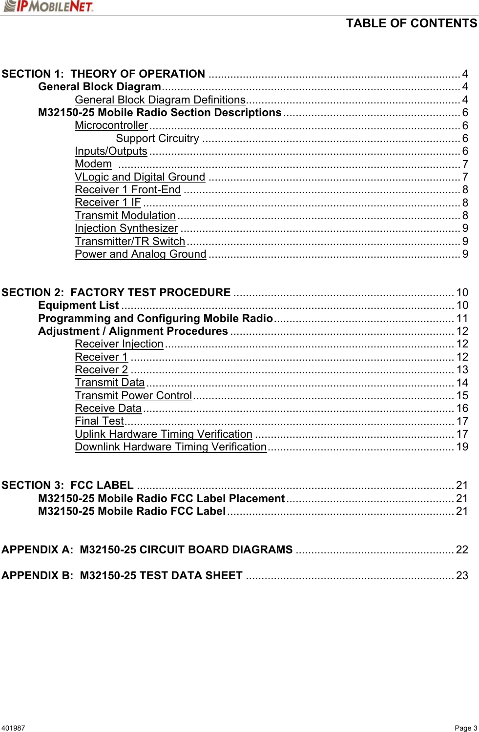   TABLE OF CONTENTS  401987   Page 3   SECTION 1:  THEORY OF OPERATION ................................................................................. 4   General Block Diagram................................................................................................ 4     General Block Diagram Definitions..................................................................... 4  M32150-25 Mobile Radio Section Descriptions ......................................................... 6   Microcontroller.................................................................................................... 6     Support Circuitry ................................................................................... 6   Inputs/Outputs .................................................................................................... 6   Modem .............................................................................................................. 7   VLogic and Digital Ground ................................................................................. 7   Receiver 1 Front-End ......................................................................................... 8   Receiver 1 IF ...................................................................................................... 8   Transmit Modulation........................................................................................... 8   Injection Synthesizer .......................................................................................... 9   Transmitter/TR Switch........................................................................................ 9     Power and Analog Ground ................................................................................. 9   SECTION 2:  FACTORY TEST PROCEDURE ....................................................................... 10  Equipment List ........................................................................................................... 10   Programming and Configuring Mobile Radio.......................................................... 11   Adjustment / Alignment Procedures ........................................................................ 12   Receiver Injection............................................................................................. 12   Receiver 1........................................................................................................ 12   Receiver 2........................................................................................................ 13   Transmit Data................................................................................................... 14   Transmit Power Control.................................................................................... 15   Receive Data.................................................................................................... 16   Final Test.......................................................................................................... 17     Uplink Hardware Timing Verification ................................................................ 17     Downlink Hardware Timing Verification............................................................ 19   SECTION 3:  FCC LABEL ...................................................................................................... 21   M32150-25 Mobile Radio FCC Label Placement ...................................................... 21  M32150-25 Mobile Radio FCC Label......................................................................... 21   APPENDIX A:  M32150-25 CIRCUIT BOARD DIAGRAMS ................................................... 22  APPENDIX B:  M32150-25 TEST DATA SHEET ................................................................... 23   