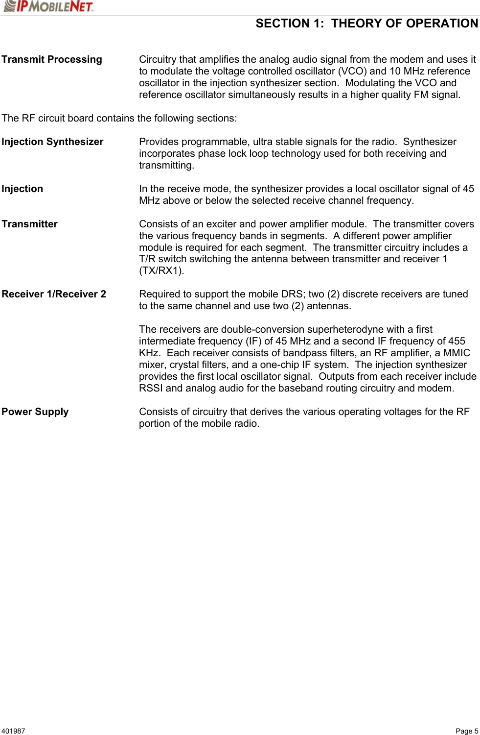  SECTION 1:  THEORY OF OPERATION  401987   Page 5  Transmit Processing  Circuitry that amplifies the analog audio signal from the modem and uses it to modulate the voltage controlled oscillator (VCO) and 10 MHz reference oscillator in the injection synthesizer section.  Modulating the VCO and reference oscillator simultaneously results in a higher quality FM signal.  The RF circuit board contains the following sections:  Injection Synthesizer    Provides programmable, ultra stable signals for the radio.  Synthesizer incorporates phase lock loop technology used for both receiving and transmitting.  Injection  In the receive mode, the synthesizer provides a local oscillator signal of 45 MHz above or below the selected receive channel frequency.  Transmitter  Consists of an exciter and power amplifier module.  The transmitter covers the various frequency bands in segments.  A different power amplifier module is required for each segment.  The transmitter circuitry includes a T/R switch switching the antenna between transmitter and receiver 1 (TX/RX1).  Receiver 1/Receiver 2   Required to support the mobile DRS; two (2) discrete receivers are tuned to the same channel and use two (2) antennas.   The receivers are double-conversion superheterodyne with a first intermediate frequency (IF) of 45 MHz and a second IF frequency of 455 KHz.  Each receiver consists of bandpass filters, an RF amplifier, a MMIC mixer, crystal filters, and a one-chip IF system.  The injection synthesizer provides the first local oscillator signal.  Outputs from each receiver include RSSI and analog audio for the baseband routing circuitry and modem.  Power Supply   Consists of circuitry that derives the various operating voltages for the RF portion of the mobile radio.  