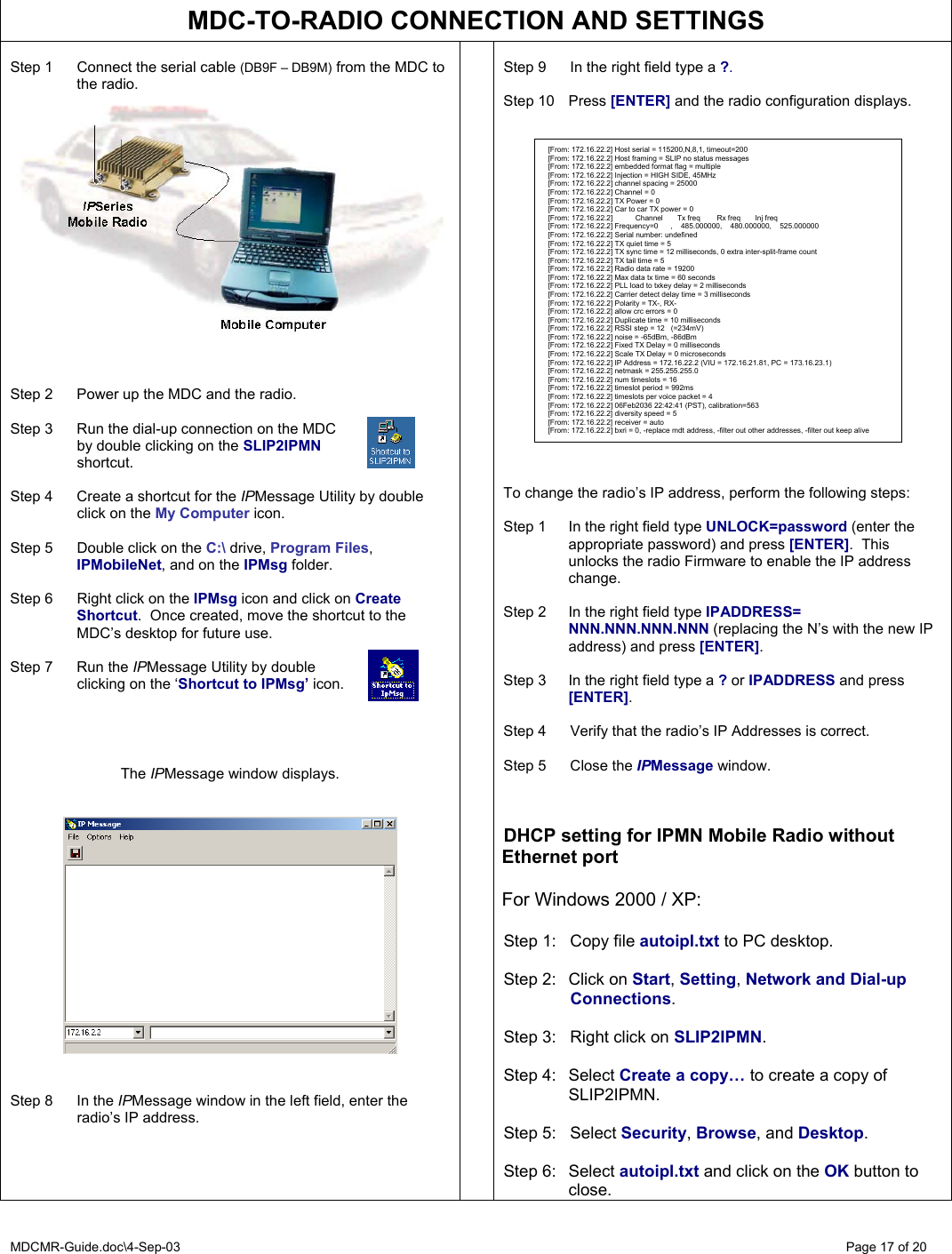 MDCMR-Guide.doc\4-Sep-03   Page 17 of 20  MDC-TO-RADIO CONNECTION AND SETTINGS  Step 1  Connect the serial cable (DB9F – DB9M) from the MDC to the radio.     Step 2  Power up the MDC and the radio.  Step 3  Run the dial-up connection on the MDC    by double clicking on the SLIP2IPMN   shortcut.  Step 4  Create a shortcut for the IPMessage Utility by double click on the My Computer icon.    Step 5  Double click on the C:\ drive, Program Files, IPMobileNet, and on the IPMsg folder.  Step 6  Right click on the IPMsg icon and click on Create Shortcut.  Once created, move the shortcut to the MDC’s desktop for future use.  Step 7  Run the IPMessage Utility by double   clicking on the ‘Shortcut to IPMsg’ icon.     The IPMessage window displays.      Step 8  In the IPMessage window in the left field, enter the radio’s IP address.        Step 9  In the right field type a ?.  Step 10  Press [ENTER] and the radio configuration displays.                       To change the radio’s IP address, perform the following steps:  Step 1  In the right field type UNLOCK=password (enter the appropriate password) and press [ENTER].  This unlocks the radio Firmware to enable the IP address change.   Step 2  In the right field type IPADDRESS= NNN.NNN.NNN.NNN (replacing the N’s with the new IP address) and press [ENTER].  Step 3  In the right field type a ? or IPADDRESS and press [ENTER].  Step 4  Verify that the radio’s IP Addresses is correct.  Step 5  Close the IPMessage window.    DHCP setting for IPMN Mobile Radio without Ethernet port  For Windows 2000 / XP:  Step 1:  Copy file autoipl.txt to PC desktop.  Step 2:  Click on Start, Setting, Network and Dial-up  Connections.  Step 3:  Right click on SLIP2IPMN.  Step 4:  Select Create a copy… to create a copy of SLIP2IPMN.  Step 5:  Select Security, Browse, and Desktop.  Step 6:  Select autoipl.txt and click on the OK button to close.  [From: 172.16.22.2] Host serial = 115200,N,8,1, timeout=200 [From: 172.16.22.2] Host framing = SLIP no status messages [From: 172.16.22.2] embedded format flag = multiple [From: 172.16.22.2] Injection = HIGH SIDE, 45MHz [From: 172.16.22.2] channel spacing = 25000 [From: 172.16.22.2] Channel = 0 [From: 172.16.22.2] TX Power = 0 [From: 172.16.22.2] Car to car TX power = 0 [From: 172.16.22.2]           Channel       Tx freq        Rx freq       Inj freq [From: 172.16.22.2] Frequency=0      ,    485.000000,    480.000000,    525.000000 [From: 172.16.22.2] Serial number: undefined [From: 172.16.22.2] TX quiet time = 5 [From: 172.16.22.2] TX sync time = 12 milliseconds, 0 extra inter-split-frame count [From: 172.16.22.2] TX tail time = 5 [From: 172.16.22.2] Radio data rate = 19200 [From: 172.16.22.2] Max data tx time = 60 seconds [From: 172.16.22.2] PLL load to txkey delay = 2 milliseconds [From: 172.16.22.2] Carrier detect delay time = 3 milliseconds [From: 172.16.22.2] Polarity = TX-, RX- [From: 172.16.22.2] allow crc errors = 0 [From: 172.16.22.2] Duplicate time = 10 milliseconds [From: 172.16.22.2] RSSI step = 12   (=234mV) [From: 172.16.22.2] noise = -65dBm, -86dBm [From: 172.16.22.2] Fixed TX Delay = 0 milliseconds [From: 172.16.22.2] Scale TX Delay = 0 microseconds [From: 172.16.22.2] IP Address = 172.16.22.2 (VIU = 172.16.21.81, PC = 173.16.23.1) [From: 172.16.22.2] netmask = 255.255.255.0 [From: 172.16.22.2] num timeslots = 16 [From: 172.16.22.2] timeslot period = 992ms [From: 172.16.22.2] timeslots per voice packet = 4 [From: 172.16.22.2] 06Feb2036 22:42:41 (PST), calibration=563 [From: 172.16.22.2] diversity speed = 5 [From: 172.16.22.2] receiver = auto [From: 172.16.22.2] bxri = 0, -replace mdt address, -filter out other addresses, -filter out keep alive