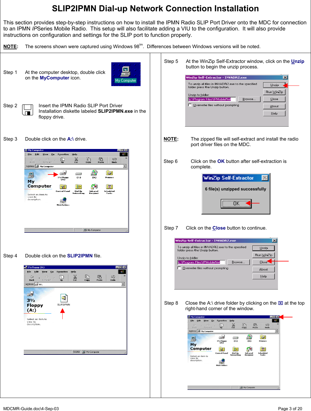 MDCMR-Guide.doc\4-Sep-03   Page 3 of 20   SLIP2IPMN Dial-up Network Connection Installation   This section provides step-by-step instructions on how to install the IPMN Radio SLIP Port Driver onto the MDC for connection to an IPMN IPSeries Mobile Radio.  This setup will also facilitate adding a VIU to the configuration.  It will also provide instructions on configuration and settings for the SLIP port to function properly.  NOTE:  The screens shown were captured using Windows 98tm.  Differences between Windows versions will be noted.      Step 1  At the computer desktop, double click  on the MyComputer icon.     Step 2  Insert the IPMN Radio SLIP Port Driver Installation diskette labeled SLIP2IPMN.exe in the floppy drive.    Step 3  Double click on the A:\ drive.                      Step 4  Double click on the SLIP2IPMN file.                       Step 5  At the WinZip Self-Extractor window, click on the Unzip button to begin the unzip process.             NOTE:  The zipped file will self-extract and install the radio port driver files on the MDC.   Step 6  Click on the OK button after self-extraction is complete.     Step 7  Click on the Close button to continue.              Step 8  Close the A:\ drive folder by clicking on the ⌧ at the top right-hand corner of the window.                6 file(s) unzipped successfully SLIP2IPMN 