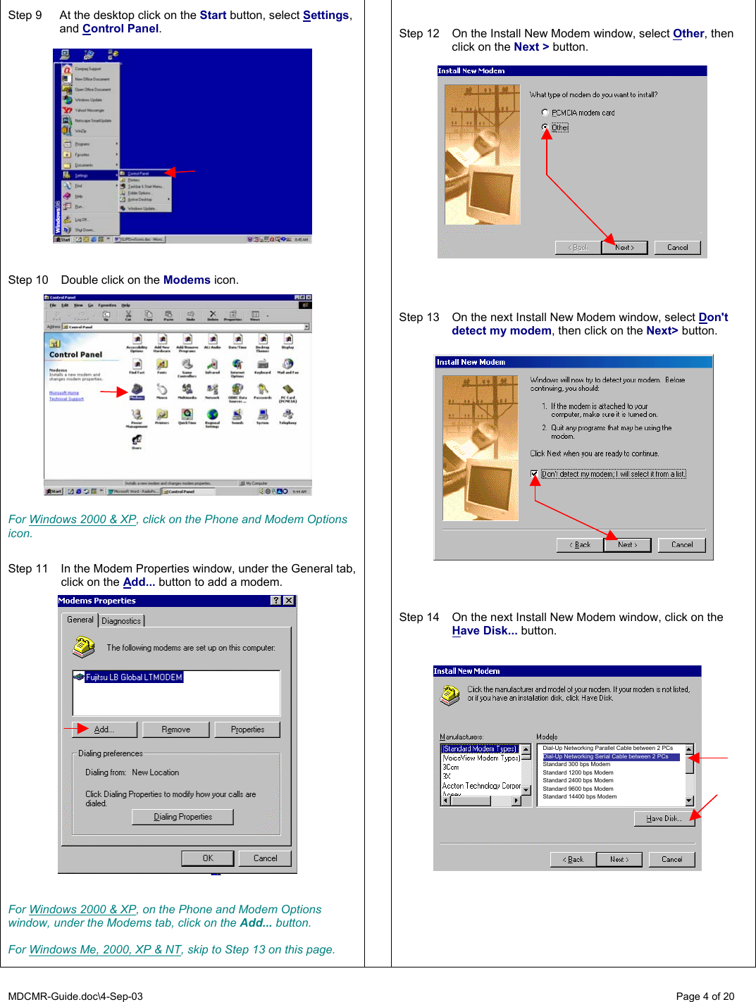 MDCMR-Guide.doc\4-Sep-03   Page 4 of 20  Step 9  At the desktop click on the Start button, select Settings,  and Control Panel.       Step 10  Double click on the Modems icon.               For Windows 2000 &amp; XP, click on the Phone and Modem Options icon.   Step 11  In the Modem Properties window, under the General tab, click on the Add... button to add a modem.                    For Windows 2000 &amp; XP, on the Phone and Modem Options window, under the Modems tab, click on the Add... button.  For Windows Me, 2000, XP &amp; NT, skip to Step 13 on this page.      Step 12  On the Install New Modem window, select Other, then click on the Next &gt; button.                    Step 13  On the next Install New Modem window, select Don&apos;t detect my modem, then click on the Next&gt; button.      Step 14  On the next Install New Modem window, click on the Have Disk... button.      Dial-Up Networking Parallel Cable between 2 PCs Dial-Up Networking Serial Cable between 2 PCs Standard 300 bps Modem Standard 1200 bps Modem Standard 2400 bps Modem Standard 9600 bps Modem Standard 14400 bps Modem 