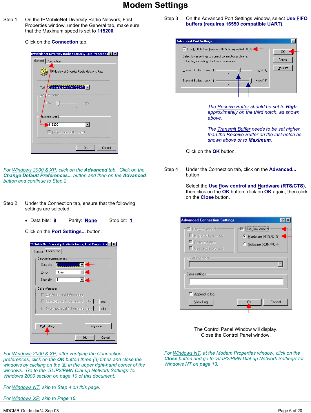 MDCMR-Guide.doc\4-Sep-03   Page 6 of 20 Modem Settings  Step 1  On the IPMobileNet Diversity Radio Network, Fast Properties window, under the General tab, make sure that the Maximum speed is set to 115200.    Click on the Connection tab.                       For Windows 2000 &amp; XP, click on the Advanced tab.  Click on the Change Default Preferences... button and then on the Advanced button and continue to Step 2.    Step 2  Under the Connection tab, ensure that the following settings are selected:  •  Data bits:  8 Parity:  None Stop bit:  1    Click on the Port Settings... button.                   For Windows 2000 &amp; XP, after verifying the Connection preferences, click on the OK button three (3) times and close the windows by clicking on the ⌧ in the upper right-hand corner of the windows.  Go to the ‘SLIP2IPMN Dial-up Network Settings’ for Windows 2000 section on page 10 of this document.  For Windows NT, skip to Step 4 on this page.  For Windows XP, skip to Page 16.   Step 3  On the Advanced Port Settings window, select Use FIFO buffers (requires 16550 compatible UART).      The Receive Buffer should be set to High approximately on the third notch, as shown above.  The Transmit Buffer needs to be set higher than the Receive Buffer on the last notch as shown above or to Maximum.    Click on the OK button.   Step 4  Under the Connection tab, click on the Advanced... button.   Select the Use flow control and Hardware (RTS/CTS), then click on the OK button, click on OK again, then click on the Close button.        The Control Panel Window will display. Close the Control Panel window.   For Windows NT, at the Modem Properties window, click on the Close button and go to ‘SLIP2IPMN Dial-up Network Settings’ for Windows NT on page 13.   