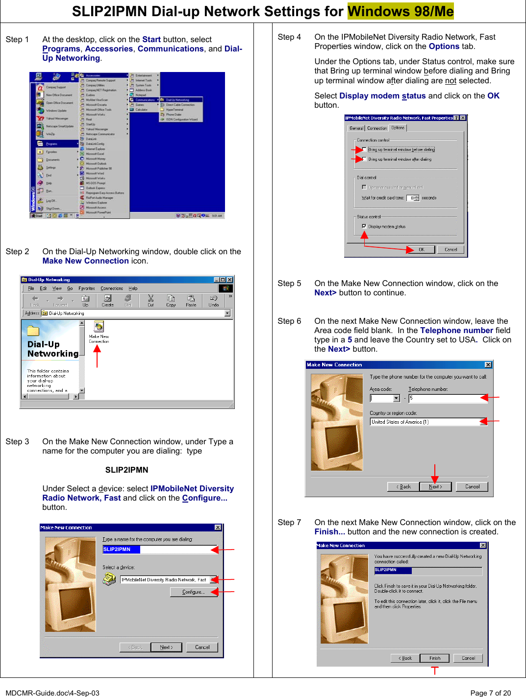 MDCMR-Guide.doc\4-Sep-03   Page 7 of 20 SLIP2IPMN Dial-up Network Settings for Windows 98/Me  Step 1  At the desktop, click on the Start button, select Programs, Accessories, Communications, and Dial-Up Networking.      Step 2  On the Dial-Up Networking window, double click on the Make New Connection icon.      Step 3  On the Make New Connection window, under Type a name for the computer you are dialing:  type   SLIP2IPMN    Under Select a device: select IPMobileNet Diversity Radio Network, Fast and click on the Configure... button.         Step 4  On the IPMobileNet Diversity Radio Network, Fast Properties window, click on the Options tab.    Under the Options tab, under Status control, make sure that Bring up terminal window before dialing and Bring up terminal window after dialing are not selected.   Select Display modem status and click on the OK button.                   Step 5  On the Make New Connection window, click on the Next&gt; button to continue.   Step 6  On the next Make New Connection window, leave the Area code field blank.  In the Telephone number field type in a 5 and leave the Country set to USA.  Click on the Next&gt; button.     Step 7  On the next Make New Connection window, click on the Finish... button and the new connection is created.              SLIP2IPMN SLIP2IPMN 