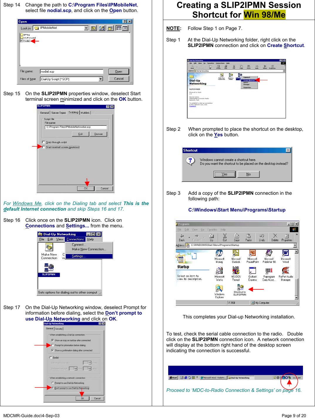 MDCMR-Guide.doc\4-Sep-03   Page 9 of 20 Creating a SLIP2IPMN Session Shortcut for Win 98/Me   Step 14  Change the path to C:\Program Files\IPMobileNet, select file nodial.scp, and click on the Open button.            Step 15  On the SLIP2IPMN properties window, deselect Start terminal screen minimized and click on the OK button.                For Windows Me, click on the Dialing tab and select This is the default Internet connection and skip Steps 16 and 17.  Step 16  Click once on the SLIP2IPMN icon.  Click on Connections and Settings... from the menu.            Step 17  On the Dial-Up Networking window, deselect Prompt for information before dialing, select the Don’t prompt to use Dial-Up Networking and click on OK.               NOTE:  Follow Step 1 on Page 7.  Step 1  At the Dial-Up Networking folder, right click on the SLIP2IPMN connection and click on Create Shortcut.             Step 2  When prompted to place the shortcut on the desktop, click on the Yes button.         Step 3  Add a copy of the SLIP2IPMN connection in the following path:    C:\Windows\Start Menu\Programs\Startup                   This completes your Dial-up Networking installation.   To test, check the serial cable connection to the radio.   Double click on the SLIP2IPMN connection icon.  A network connection will display at the bottom right hand of the desktop screen indicating the connection is successful.       Proceed to ‘MDC-to-Radio Connection &amp; Settings’ on page 16. IPMobileNet SLIP2IPMN C:\WINDOWS\Start Menu\Programs\Startup Shortcut to SLIP2IPMN C:\Program Files\IPMobileNet\nodial.scp SLIP2IPMN 