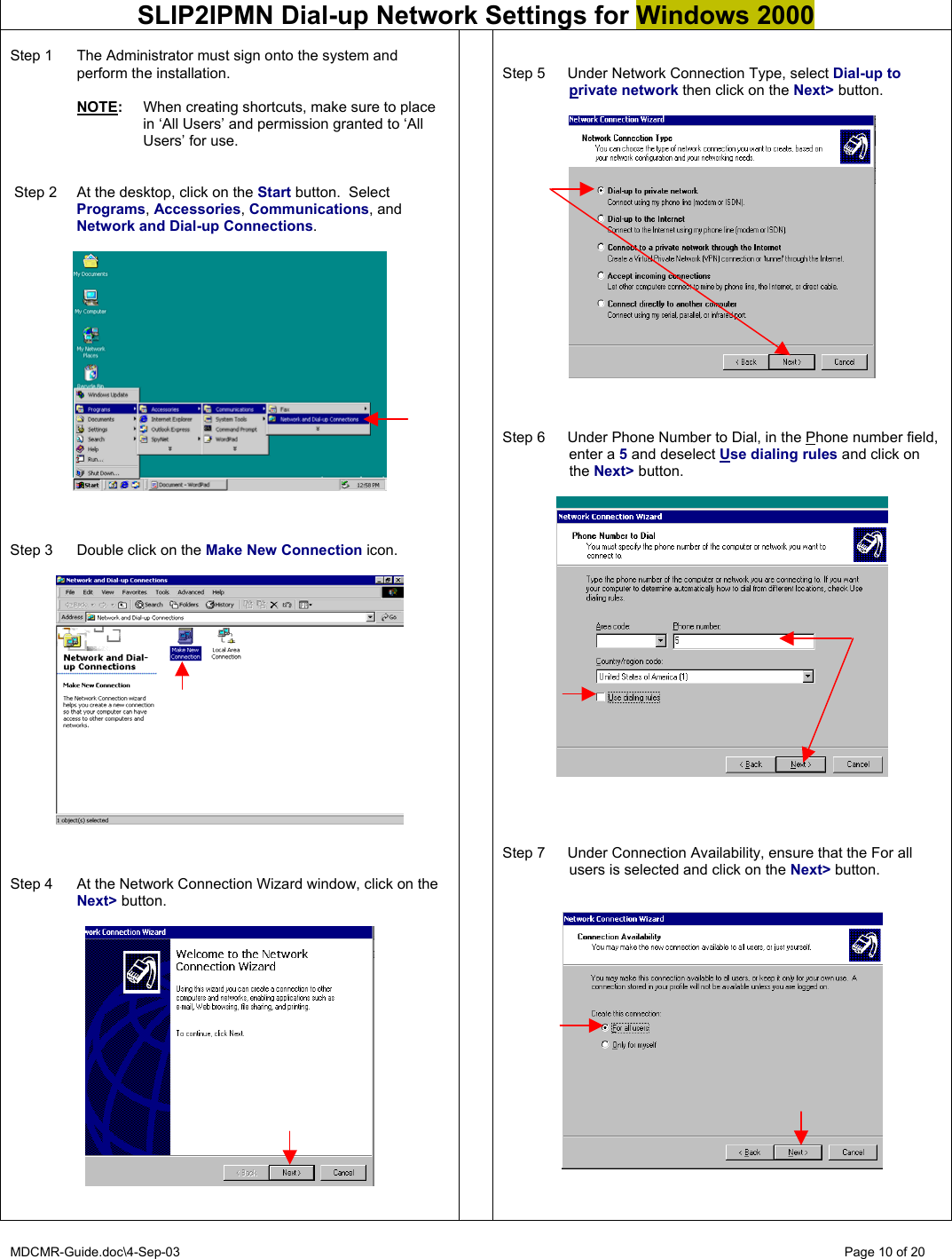 MDCMR-Guide.doc\4-Sep-03   Page 10 of 20  SLIP2IPMN Dial-up Network Settings for Windows 2000  Step 1  The Administrator must sign onto the system and perform the installation.   NOTE:  When creating shortcuts, make sure to place in ‘All Users’ and permission granted to ‘All Users’ for use.     Step 2  At the desktop, click on the Start button.  Select Programs, Accessories, Communications, and Network and Dial-up Connections.      Step 3  Double click on the Make New Connection icon.      Step 4  At the Network Connection Wizard window, click on the Next&gt; button.        Step 5  Under Network Connection Type, select Dial-up to private network then click on the Next&gt; button.      Step 6  Under Phone Number to Dial, in the Phone number field, enter a 5 and deselect Use dialing rules and click on the Next&gt; button.       Step 7  Under Connection Availability, ensure that the For all users is selected and click on the Next&gt; button.     