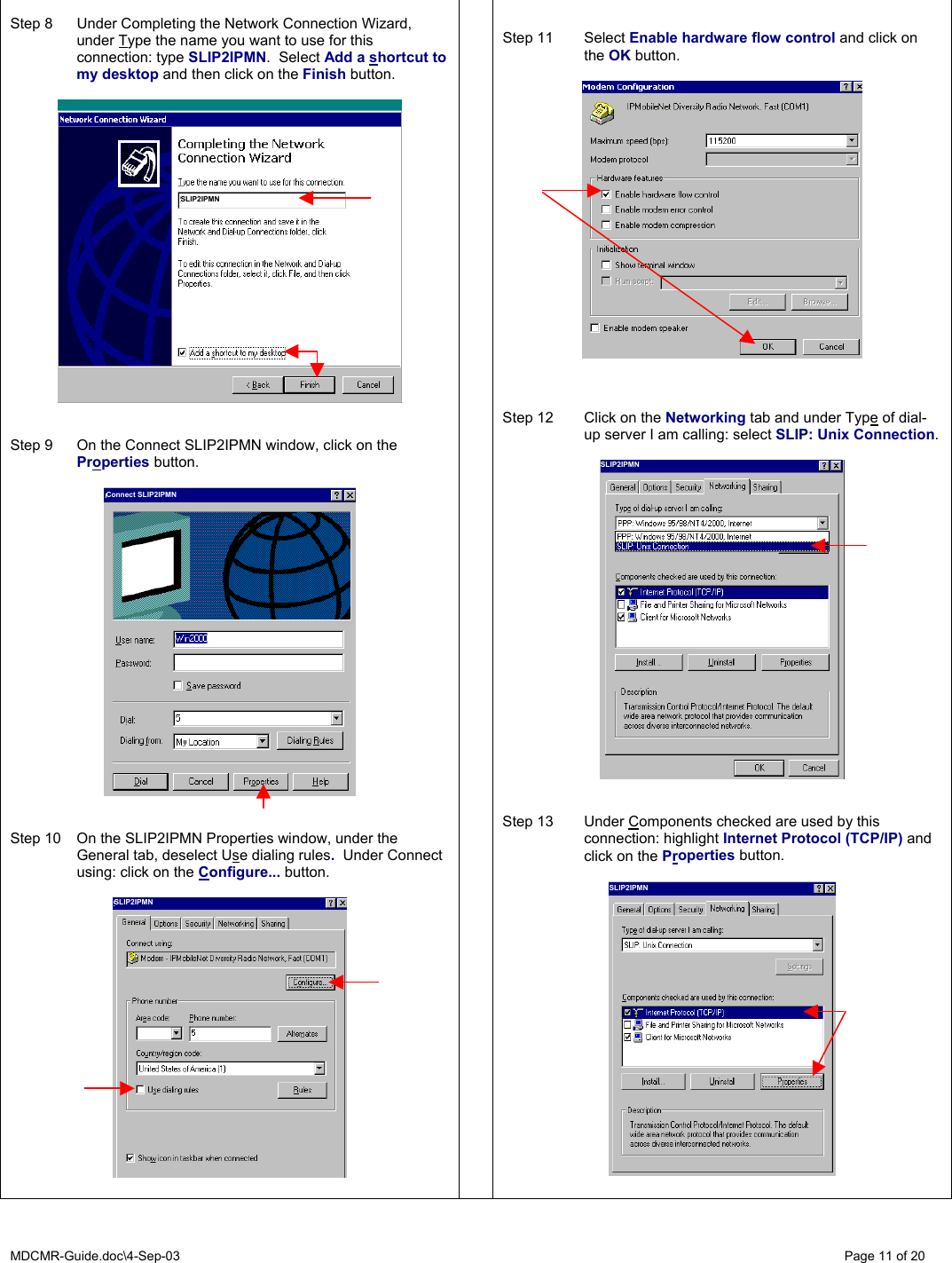 MDCMR-Guide.doc\4-Sep-03   Page 11 of 20  Step 8  Under Completing the Network Connection Wizard, under Type the name you want to use for this connection: type SLIP2IPMN.  Select Add a shortcut to my desktop and then click on the Finish button.     Step 9  On the Connect SLIP2IPMN window, click on the Properties button.     Step 10  On the SLIP2IPMN Properties window, under the General tab, deselect Use dialing rules.  Under Connect using: click on the Configure... button.       Step 11  Select Enable hardware flow control and click on the OK button.      Step 12  Click on the Networking tab and under Type of dial-up server I am calling: select SLIP: Unix Connection.     Step 13  Under Components checked are used by this connection: highlight Internet Protocol (TCP/IP) and click on the Properties button.   SLIP2IPMN Connect SLIP2IPMN SLIP2IPMN SLIP2IPMN SLIP2IPMN 