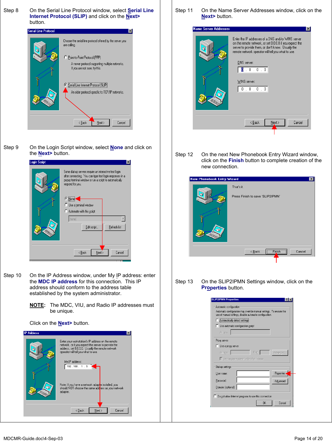 MDCMR-Guide.doc\4-Sep-03   Page 14 of 20    Step 8  On the Serial Line Protocol window, select Serial Line Internet Protocol (SLIP) and click on the Next&gt; button.      Step 9  On the Login Script window, select None and click on the Next&gt; button.     Step 10  On the IP Address window, under My IP address: enter the MDC IP address for this connection.  This IP address should conform to the address table established by the system administrator.     NOTE:  The MDC, VIU, and Radio IP addresses must  be unique.    Click on the Next&gt; button.       Step 11  On the Name Server Addresses window, click on the Next&gt; button.      Step 12  On the next New Phonebook Entry Wizard window, click on the Finish button to complete creation of the new connection.      Step 13  On the SLIP2IPMN Settings window, click on the Properties button.          192 . 168 .   1  .  5 SLIP2IPMN Properties Press Finish to save ‘SLIP2IPMN’ 