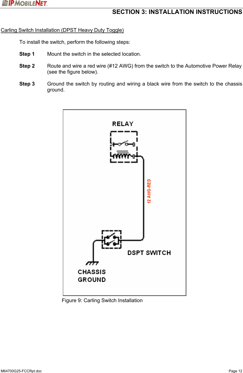  SECTION 3: INSTALLATION INSTRUCTIONS  M64700G25-FCCRpt.doc   Page 12  Carling Switch Installation (DPST Heavy Duty Toggle)  To install the switch, perform the following steps:   Step 1  Mount the switch in the selected location.   Step 2  Route and wire a red wire (#12 AWG) from the switch to the Automotive Power Relay (see the figure below).   Step 3    Ground the switch by routing and wiring a black wire from the switch to the chassis ground.                                    Figure 9: Carling Switch Installation   