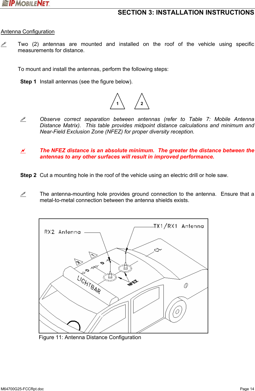  SECTION 3: INSTALLATION INSTRUCTIONS  M64700G25-FCCRpt.doc   Page 14  Antenna Configuration   Two (2) antennas are mounted and installed on the roof of the vehicle using specific measurements for distance.   To mount and install the antennas, perform the following steps:   Step 1  Install antennas (see the figure below).           Observe correct separation between antennas (refer to Table 7: Mobile Antenna   Distance Matrix).  This table provides midpoint distance calculations and minimum and   Near-Field Exclusion Zone (NFEZ) for proper diversity reception.    a The NFEZ distance is an absolute minimum.  The greater the distance between the antennas to any other surfaces will result in improved performance.    Step 2  Cut a mounting hole in the roof of the vehicle using an electric drill or hole saw.      The antenna-mounting hole provides ground connection to the antenna.  Ensure that a metal-to-metal connection between the antenna shields exists.                  Figure 11: Antenna Distance Configuration    1  2 