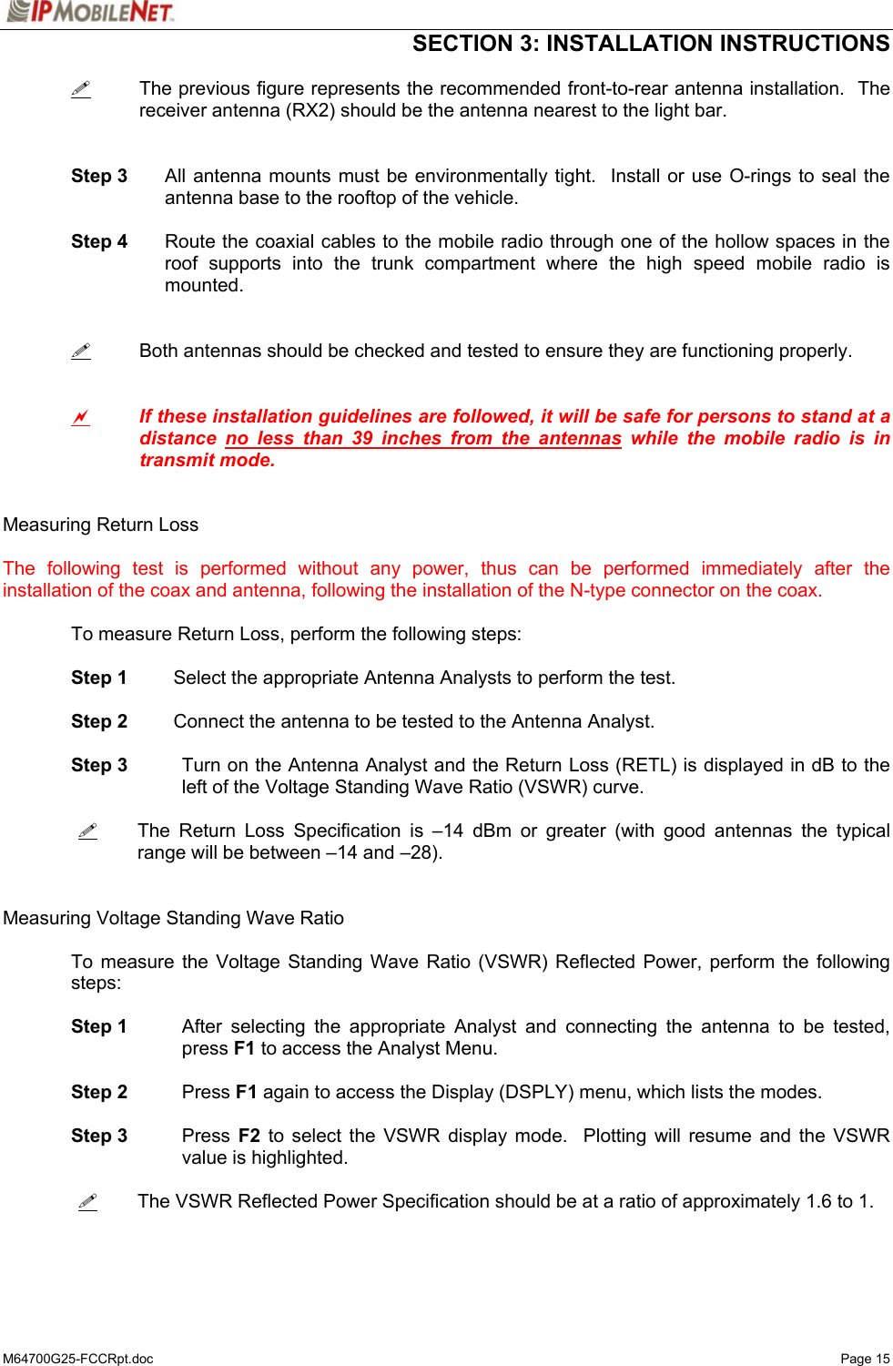  SECTION 3: INSTALLATION INSTRUCTIONS  M64700G25-FCCRpt.doc   Page 15    The previous figure represents the recommended front-to-rear antenna installation.  The receiver antenna (RX2) should be the antenna nearest to the light bar.    Step 3  All antenna mounts must be environmentally tight.  Install or use O-rings to seal the antenna base to the rooftop of the vehicle.   Step 4  Route the coaxial cables to the mobile radio through one of the hollow spaces in the roof supports into the trunk compartment where the high speed mobile radio is mounted.      Both antennas should be checked and tested to ensure they are functioning properly.   a If these installation guidelines are followed, it will be safe for persons to stand at a distance no less than 39 inches from the antennas while the mobile radio is in transmit mode.   Measuring Return Loss  The following test is performed without any power, thus can be performed immediately after the installation of the coax and antenna, following the installation of the N-type connector on the coax.   To measure Return Loss, perform the following steps:   Step 1 Select the appropriate Antenna Analysts to perform the test.   Step 2 Connect the antenna to be tested to the Antenna Analyst.   Step 3 Turn on the Antenna Analyst and the Return Loss (RETL) is displayed in dB to the left of the Voltage Standing Wave Ratio (VSWR) curve.    The Return Loss Specification is –14 dBm or greater (with good antennas the typical range will be between –14 and –28).   Measuring Voltage Standing Wave Ratio  To measure the Voltage Standing Wave Ratio (VSWR) Reflected Power, perform the following steps:   Step 1  After selecting the appropriate Analyst and connecting the antenna to be tested, press F1 to access the Analyst Menu.     Step 2 Press F1 again to access the Display (DSPLY) menu, which lists the modes.   Step 3 Press F2 to select the VSWR display mode.  Plotting will resume and the VSWR value is highlighted.    The VSWR Reflected Power Specification should be at a ratio of approximately 1.6 to 1.    