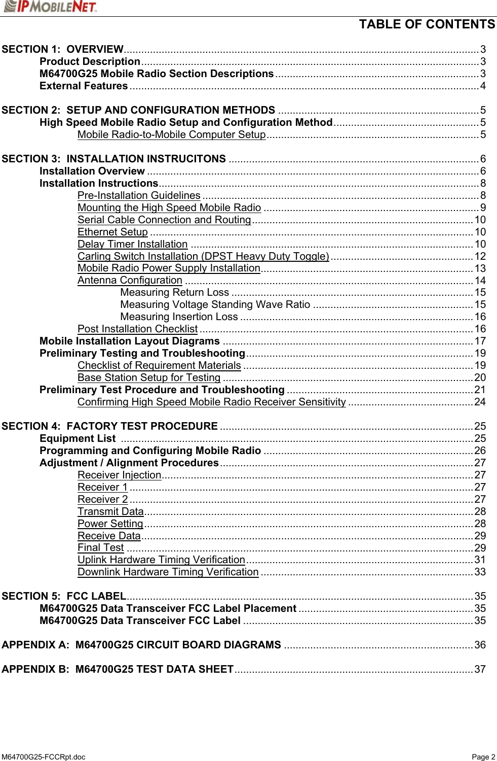   TABLE OF CONTENTS  M64700G25-FCCRpt.doc   Page 2 SECTION 1:  OVERVIEW..........................................................................................................................3  Product Description....................................................................................................................3  M64700G25 Mobile Radio Section Descriptions......................................................................3  External Features........................................................................................................................4    SECTION 2:  SETUP AND CONFIGURATION METHODS .....................................................................5   High Speed Mobile Radio Setup and Configuration Method..................................................5   Mobile Radio-to-Mobile Computer Setup......................................................................... 5  SECTION 3:  INSTALLATION INSTRUCITONS ......................................................................................6  Installation Overview ..................................................................................................................6  Installation Instructions..............................................................................................................8   Pre-Installation Guidelines ............................................................................................... 8     Mounting the High Speed Mobile Radio ..........................................................................9     Serial Cable Connection and Routing............................................................................10   Ethernet Setup ...............................................................................................................10   Delay Timer Installation .................................................................................................10     Carling Switch Installation (DPST Heavy Duty Toggle) .................................................12     Mobile Radio Power Supply Installation.........................................................................13   Antenna Configuration ...................................................................................................14     Measuring Return Loss ...................................................................................15     Measuring Voltage Standing Wave Ratio .......................................................15     Measuring Insertion Loss ................................................................................16   Post Installation Checklist ..............................................................................................16  Mobile Installation Layout Diagrams ......................................................................................17  Preliminary Testing and Troubleshooting..............................................................................19   Checklist of Requirement Materials ...............................................................................19     Base Station Setup for Testing ......................................................................................20  Preliminary Test Procedure and Troubleshooting ................................................................21   Confirming High Speed Mobile Radio Receiver Sensitivity ...........................................24  SECTION 4:  FACTORY TEST PROCEDURE .......................................................................................25  Equipment List .........................................................................................................................25   Programming and Configuring Mobile Radio ........................................................................26   Adjustment / Alignment Procedures....................................................................................... 27   Receiver Injection...........................................................................................................27   Receiver 1......................................................................................................................27   Receiver 2......................................................................................................................27   Transmit Data.................................................................................................................28   Power Setting................................................................................................................. 28   Receive Data..................................................................................................................29   Final Test .......................................................................................................................29     Uplink Hardware Timing Verification..............................................................................31     Downlink Hardware Timing Verification .........................................................................33  SECTION 5:  FCC LABEL.......................................................................................................................35   M64700G25 Data Transceiver FCC Label Placement ............................................................35  M64700G25 Data Transceiver FCC Label ...............................................................................35  APPENDIX A:  M64700G25 CIRCUIT BOARD DIAGRAMS .................................................................36  APPENDIX B:  M64700G25 TEST DATA SHEET..................................................................................37 