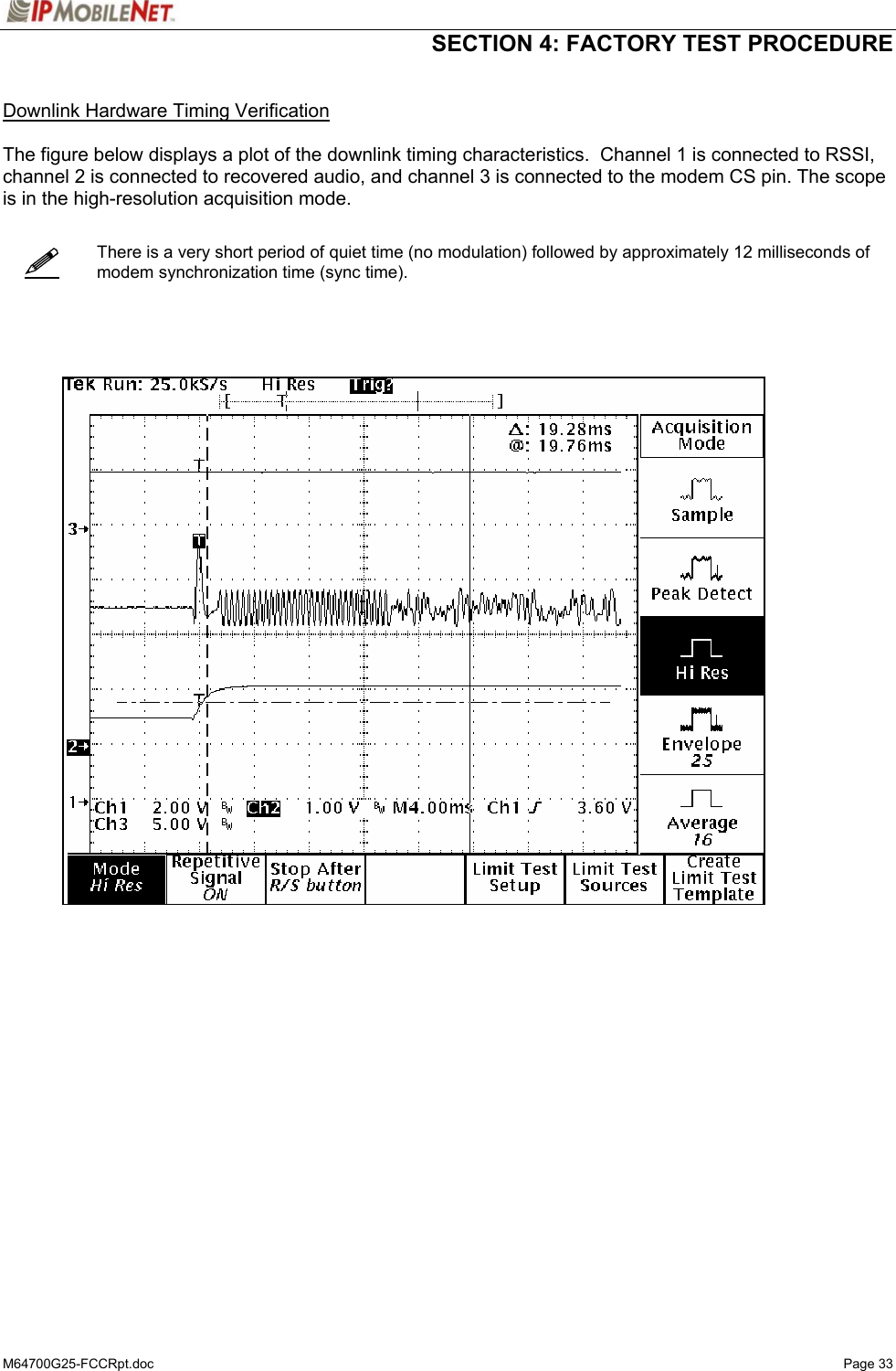  SECTION 4: FACTORY TEST PROCEDURE  M64700G25-FCCRpt.doc   Page 33    Downlink Hardware Timing Verification  The figure below displays a plot of the downlink timing characteristics.  Channel 1 is connected to RSSI, channel 2 is connected to recovered audio, and channel 3 is connected to the modem CS pin. The scope is in the high-resolution acquisition mode.      There is a very short period of quiet time (no modulation) followed by approximately 12 milliseconds of modem synchronization time (sync time).          
