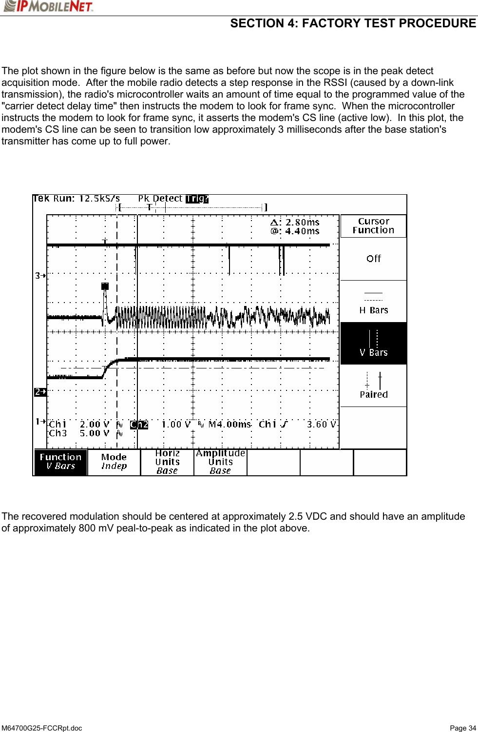 SECTION 4: FACTORY TEST PROCEDURE  M64700G25-FCCRpt.doc   Page 34   The plot shown in the figure below is the same as before but now the scope is in the peak detect acquisition mode.  After the mobile radio detects a step response in the RSSI (caused by a down-link transmission), the radio&apos;s microcontroller waits an amount of time equal to the programmed value of the &quot;carrier detect delay time&quot; then instructs the modem to look for frame sync.  When the microcontroller instructs the modem to look for frame sync, it asserts the modem&apos;s CS line (active low).  In this plot, the modem&apos;s CS line can be seen to transition low approximately 3 milliseconds after the base station&apos;s transmitter has come up to full power.         The recovered modulation should be centered at approximately 2.5 VDC and should have an amplitude of approximately 800 mV peal-to-peak as indicated in the plot above.  