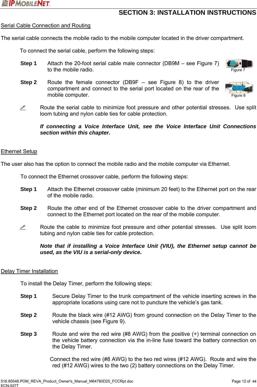  SECTION 3: INSTALLATION INSTRUCTIONS  516.80548.POM_REVA_Product_Owner&apos;s_Manual_M64780D25_FCCRpt.doc Page 12 of  44 ECN-5277  44Serial Cable Connection and Routing  The serial cable connects the mobile radio to the mobile computer located in the driver compartment.  To connect the serial cable, perform the following steps:  Step 1  Attach the 20-foot serial cable male connector (DB9M – see Figure 7) to the mobile radio.  Step 2  Route the female connector (DB9F – see Figure 8) to the driver compartment and connect to the serial port located on the rear of the mobile computer.     Route the serial cable to minimize foot pressure and other potential stresses.  Use split loom tubing and nylon cable ties for cable protection.      If connecting a Voice Interface Unit, see the Voice Interface Unit Connections section within this chapter.   Ethernet Setup  The user also has the option to connect the mobile radio and the mobile computer via Ethernet.    To connect the Ethernet crossover cable, perform the following steps:   Step 1  Attach the Ethernet crossover cable (minimum 20 feet) to the Ethernet port on the rear of the mobile radio.   Step 2  Route the other end of the Ethernet crossover cable to the driver compartment and connect to the Ethernet port located on the rear of the mobile computer.     Route the cable to minimize foot pressure and other potential stresses.  Use split loom tubing and nylon cable ties for cable protection.     Note that if installing a Voice Interface Unit (VIU), the Ethernet setup cannot be used, as the VIU is a serial-only device.   Delay Timer Installation  To install the Delay Timer, perform the following steps:   Step 1  Secure Delay Timer to the trunk compartment of the vehicle inserting screws in the appropriate locations using care not to puncture the vehicle’s gas tank.   Step 2  Route the black wire (#12 AWG) from ground connection on the Delay Timer to the vehicle chassis (see Figure 9).   Step 3  Route and wire the red wire (#8 AWG) from the positive (+) terminal connection on the vehicle battery connection via the in-line fuse toward the battery connection on the Delay Timer.      Connect the red wire (#8 AWG) to the two red wires (#12 AWG).  Route and wire the red (#12 AWG) wires to the two (2) battery connections on the Delay Timer. Figure 7 Figure 8 