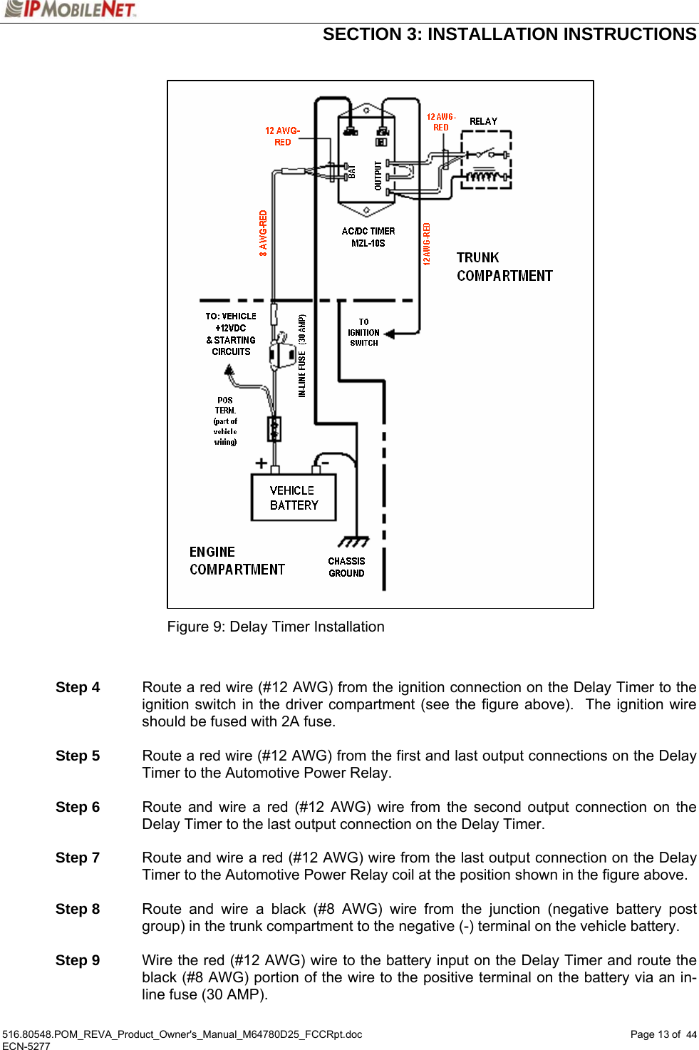  SECTION 3: INSTALLATION INSTRUCTIONS  516.80548.POM_REVA_Product_Owner&apos;s_Manual_M64780D25_FCCRpt.doc Page 13 of  44 ECN-5277  44                              Figure 9: Delay Timer Installation    Step 4  Route a red wire (#12 AWG) from the ignition connection on the Delay Timer to the ignition switch in the driver compartment (see the figure above).  The ignition wire should be fused with 2A fuse.   Step 5  Route a red wire (#12 AWG) from the first and last output connections on the Delay Timer to the Automotive Power Relay.   Step 6  Route and wire a red (#12 AWG) wire from the second output connection on the Delay Timer to the last output connection on the Delay Timer.    Step 7  Route and wire a red (#12 AWG) wire from the last output connection on the Delay Timer to the Automotive Power Relay coil at the position shown in the figure above.   Step 8  Route and wire a black (#8 AWG) wire from the junction (negative battery post group) in the trunk compartment to the negative (-) terminal on the vehicle battery.   Step 9  Wire the red (#12 AWG) wire to the battery input on the Delay Timer and route the black (#8 AWG) portion of the wire to the positive terminal on the battery via an in-line fuse (30 AMP). 