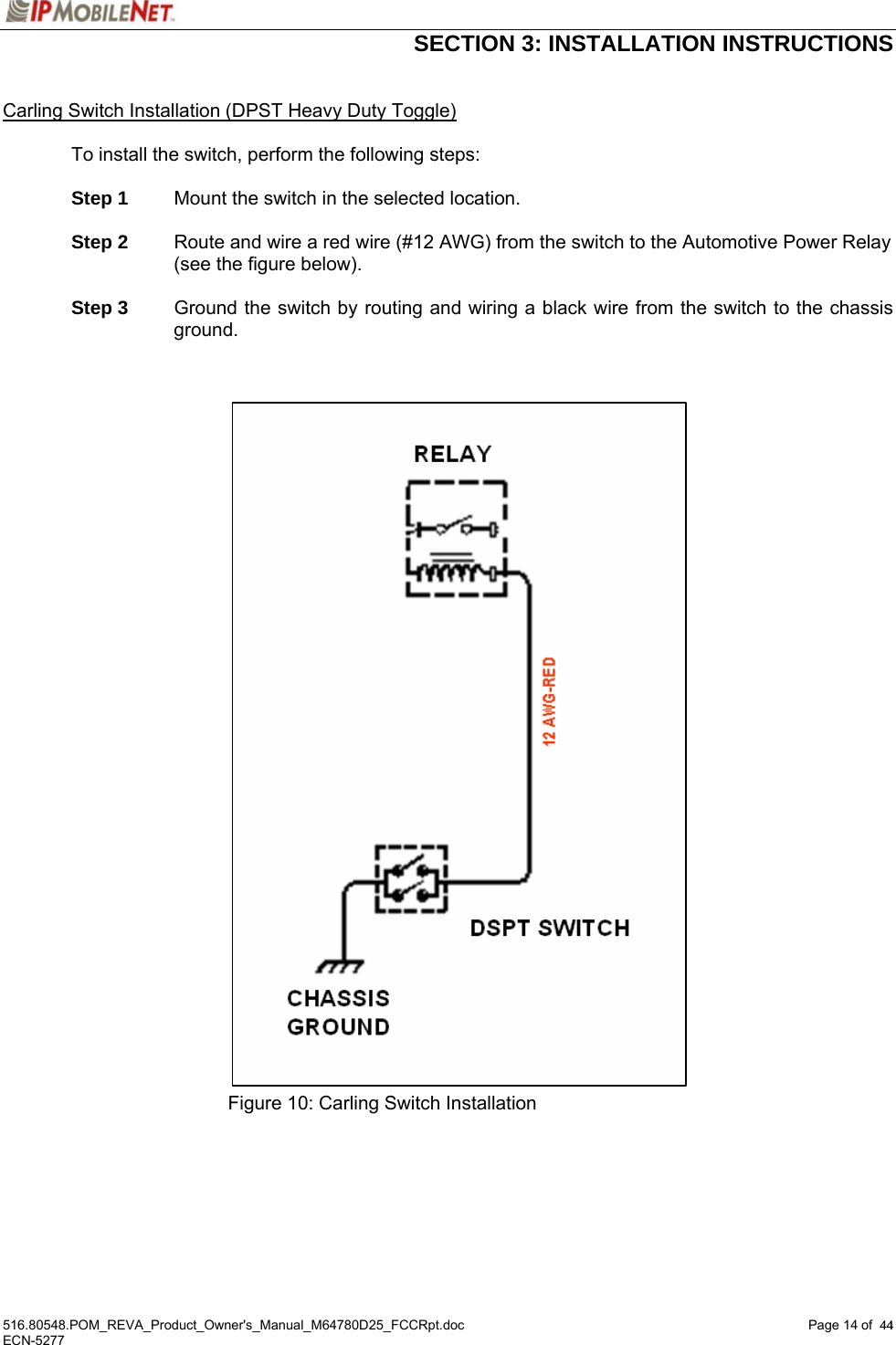  SECTION 3: INSTALLATION INSTRUCTIONS  516.80548.POM_REVA_Product_Owner&apos;s_Manual_M64780D25_FCCRpt.doc Page 14 of  44 ECN-5277  44 Carling Switch Installation (DPST Heavy Duty Toggle)  To install the switch, perform the following steps:   Step 1  Mount the switch in the selected location.   Step 2  Route and wire a red wire (#12 AWG) from the switch to the Automotive Power Relay (see the figure below).   Step 3    Ground the switch by routing and wiring a black wire from the switch to the chassis ground.                                    Figure 10: Carling Switch Installation   
