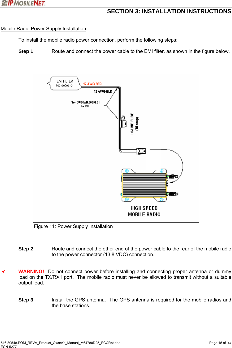  SECTION 3: INSTALLATION INSTRUCTIONS  516.80548.POM_REVA_Product_Owner&apos;s_Manual_M64780D25_FCCRpt.doc Page 15 of  44 ECN-5277  44 Mobile Radio Power Supply Installation    To install the mobile radio power connection, perform the following steps:   Step 1  Route and connect the power cable to the EMI filter, as shown in the figure below.                                Figure 11: Power Supply Installation     Step 2  Route and connect the other end of the power cable to the rear of the mobile radio to the power connector (13.8 VDC) connection.   a WARNING!  Do not connect power before installing and connecting proper antenna or dummy load on the TX/RX1 port.  The mobile radio must never be allowed to transmit without a suitable output load.    Step 3  Install the GPS antenna.  The GPS antenna is required for the mobile radios and the base stations.    