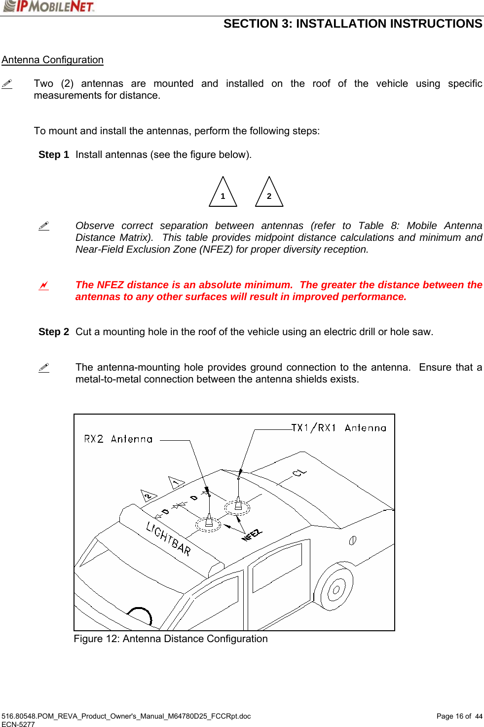  SECTION 3: INSTALLATION INSTRUCTIONS  516.80548.POM_REVA_Product_Owner&apos;s_Manual_M64780D25_FCCRpt.doc Page 16 of  44 ECN-5277  44 Antenna Configuration   Two (2) antennas are mounted and installed on the roof of the vehicle using specific measurements for distance.   To mount and install the antennas, perform the following steps:   Step 1  Install antennas (see the figure below).           Observe correct separation between antennas (refer to Table 8: Mobile Antenna   Distance Matrix).  This table provides midpoint distance calculations and minimum and   Near-Field Exclusion Zone (NFEZ) for proper diversity reception.    a The NFEZ distance is an absolute minimum.  The greater the distance between the antennas to any other surfaces will result in improved performance.    Step 2  Cut a mounting hole in the roof of the vehicle using an electric drill or hole saw.      The antenna-mounting hole provides ground connection to the antenna.  Ensure that a metal-to-metal connection between the antenna shields exists.                  Figure 12: Antenna Distance Configuration    1  2 