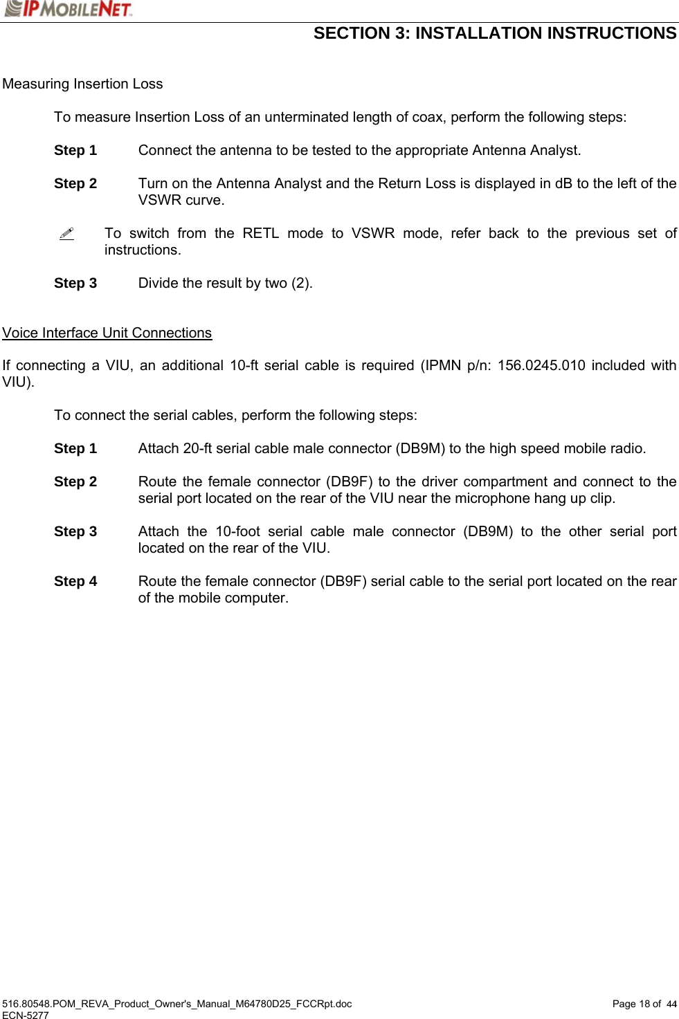  SECTION 3: INSTALLATION INSTRUCTIONS  516.80548.POM_REVA_Product_Owner&apos;s_Manual_M64780D25_FCCRpt.doc Page 18 of  44 ECN-5277  44 Measuring Insertion Loss  To measure Insertion Loss of an unterminated length of coax, perform the following steps:   Step 1 Connect the antenna to be tested to the appropriate Antenna Analyst.   Step 2 Turn on the Antenna Analyst and the Return Loss is displayed in dB to the left of the VSWR curve.    To switch from the RETL mode to VSWR mode, refer back to the previous set of instructions.   Step 3  Divide the result by two (2).   Voice Interface Unit Connections  If connecting a VIU, an additional 10-ft serial cable is required (IPMN p/n: 156.0245.010 included with VIU).     To connect the serial cables, perform the following steps:   Step 1 Attach 20-ft serial cable male connector (DB9M) to the high speed mobile radio.   Step 2 Route the female connector (DB9F) to the driver compartment and connect to the serial port located on the rear of the VIU near the microphone hang up clip.   Step 3 Attach the 10-foot serial cable male connector (DB9M) to the other serial port located on the rear of the VIU.   Step 4 Route the female connector (DB9F) serial cable to the serial port located on the rear of the mobile computer. 