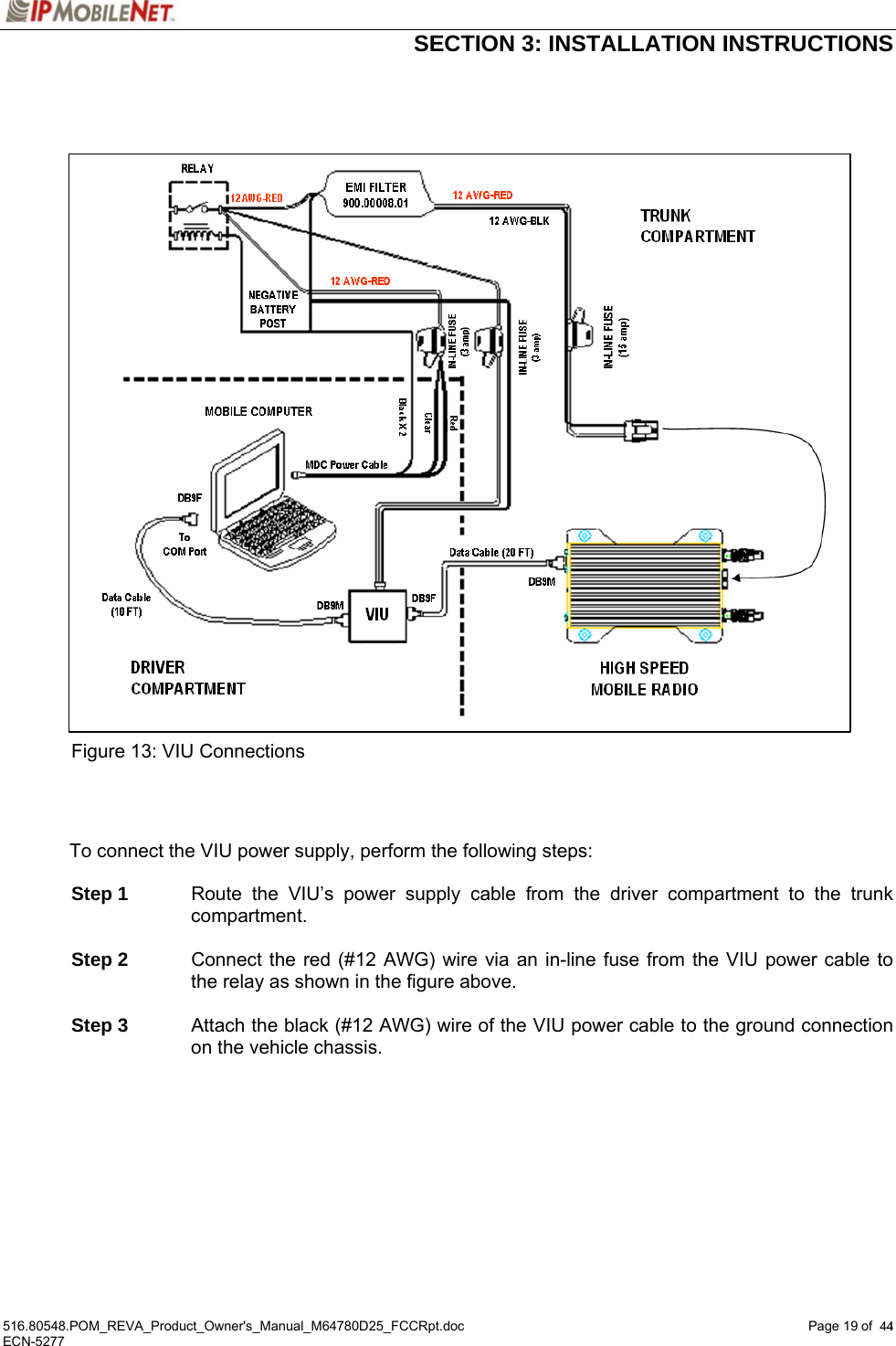  SECTION 3: INSTALLATION INSTRUCTIONS  516.80548.POM_REVA_Product_Owner&apos;s_Manual_M64780D25_FCCRpt.doc Page 19 of  44 ECN-5277  44                      Figure 13: VIU Connections    To connect the VIU power supply, perform the following steps:   Step 1  Route the VIU’s power supply cable from the driver compartment to the trunk compartment.   Step 2  Connect the red (#12 AWG) wire via an in-line fuse from the VIU power cable to the relay as shown in the figure above.   Step 3  Attach the black (#12 AWG) wire of the VIU power cable to the ground connection on the vehicle chassis.   