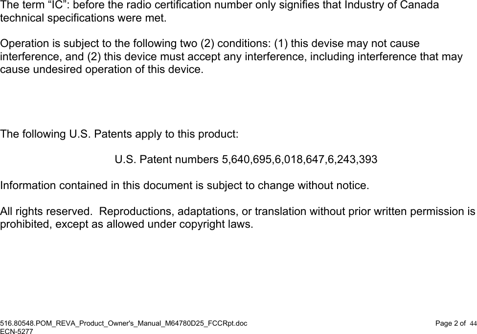 516.80548.POM_REVA_Product_Owner&apos;s_Manual_M64780D25_FCCRpt.doc Page 2 of  44 ECN-5277                             The term “IC”: before the radio certification number only signifies that Industry of Canada technical specifications were met.  Operation is subject to the following two (2) conditions: (1) this devise may not cause interference, and (2) this device must accept any interference, including interference that may cause undesired operation of this device.     The following U.S. Patents apply to this product:    U.S. Patent numbers 5,640,695,6,018,647,6,243,393  Information contained in this document is subject to change without notice.  All rights reserved.  Reproductions, adaptations, or translation without prior written permission is prohibited, except as allowed under copyright laws.   