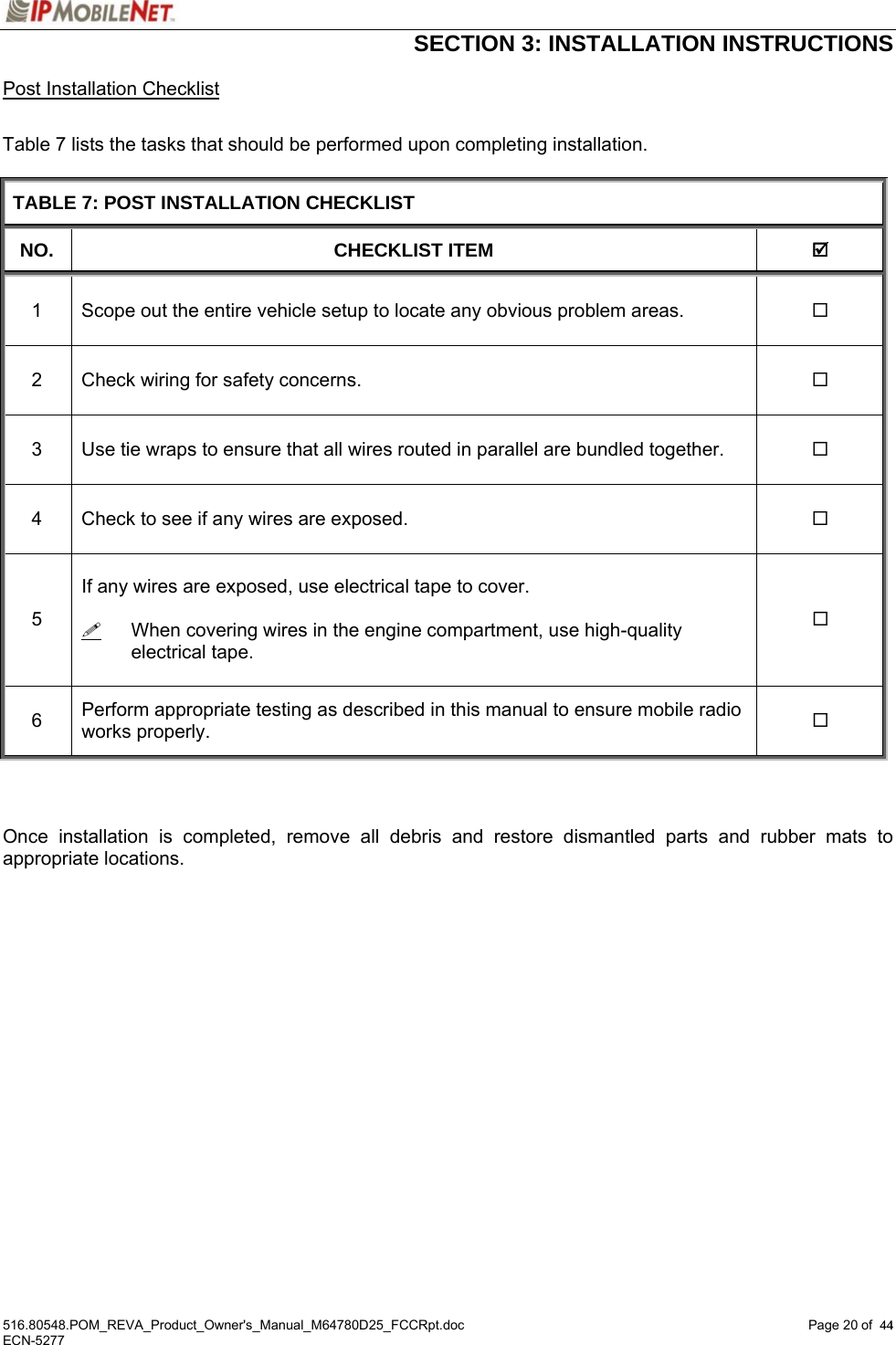  SECTION 3: INSTALLATION INSTRUCTIONS  516.80548.POM_REVA_Product_Owner&apos;s_Manual_M64780D25_FCCRpt.doc Page 20 of  44 ECN-5277  44Post Installation Checklist  Table 7 lists the tasks that should be performed upon completing installation.  TABLE 7: POST INSTALLATION CHECKLIST NO. CHECKLIST ITEM  ; 1  Scope out the entire vehicle setup to locate any obvious problem areas.   2  Check wiring for safety concerns.   3  Use tie wraps to ensure that all wires routed in parallel are bundled together.   4  Check to see if any wires are exposed.   5  If any wires are exposed, use electrical tape to cover.    When covering wires in the engine compartment, use high-quality electrical tape.   6  Perform appropriate testing as described in this manual to ensure mobile radio works properly.      Once installation is completed, remove all debris and restore dismantled parts and rubber mats to appropriate locations.  