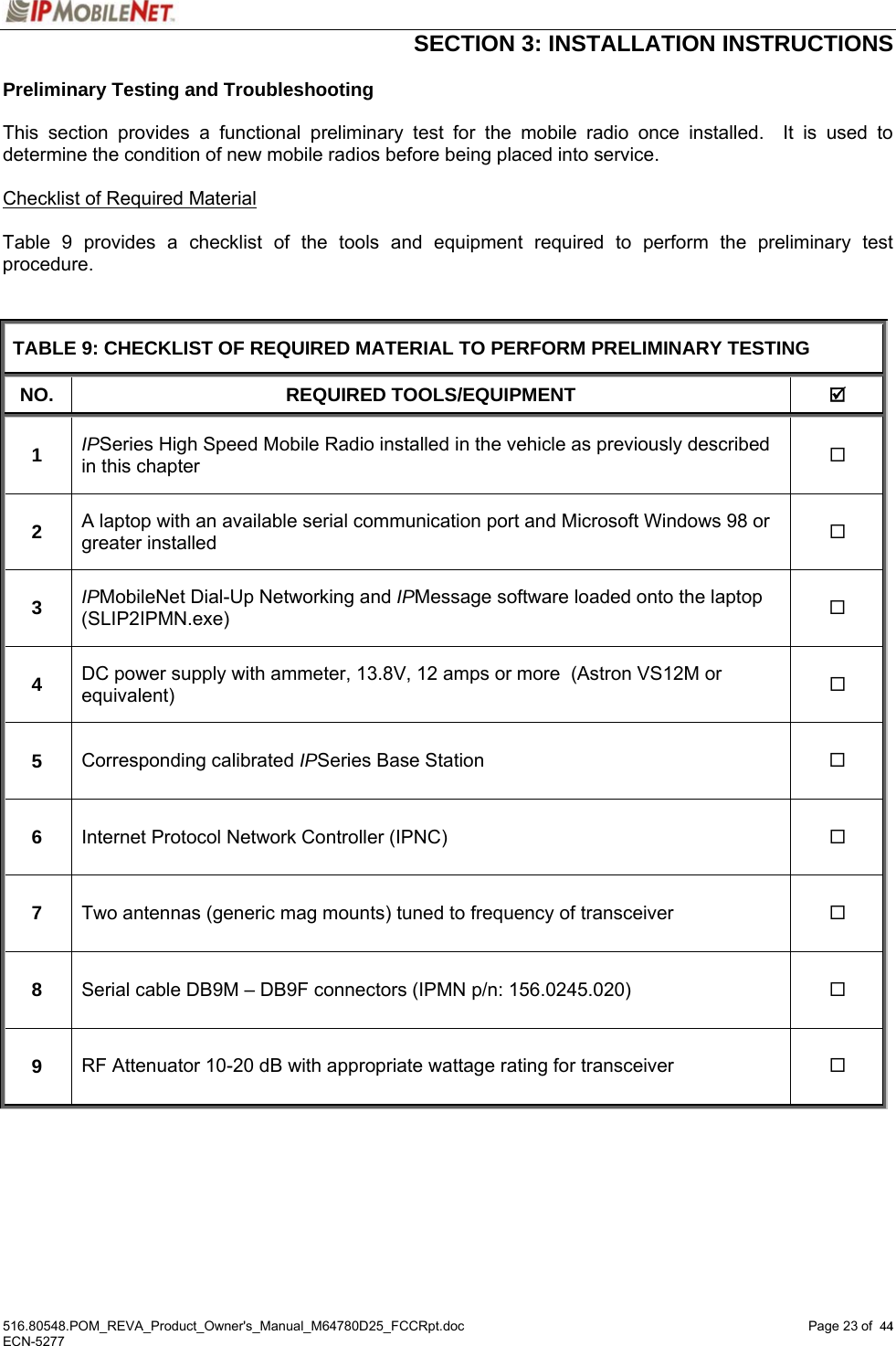  SECTION 3: INSTALLATION INSTRUCTIONS  516.80548.POM_REVA_Product_Owner&apos;s_Manual_M64780D25_FCCRpt.doc Page 23 of  44 ECN-5277  44Preliminary Testing and Troubleshooting  This section provides a functional preliminary test for the mobile radio once installed.  It is used to determine the condition of new mobile radios before being placed into service.    Checklist of Required Material  Table 9 provides a checklist of the tools and equipment required to perform the preliminary test procedure.   TABLE 9: CHECKLIST OF REQUIRED MATERIAL TO PERFORM PRELIMINARY TESTING NO. REQUIRED TOOLS/EQUIPMENT  ; 1  IPSeries High Speed Mobile Radio installed in the vehicle as previously described in this chapter   2  A laptop with an available serial communication port and Microsoft Windows 98 or greater installed  3  IPMobileNet Dial-Up Networking and IPMessage software loaded onto the laptop (SLIP2IPMN.exe)   4  DC power supply with ammeter, 13.8V, 12 amps or more  (Astron VS12M or equivalent)   5  Corresponding calibrated IPSeries Base Station   6  Internet Protocol Network Controller (IPNC)   7  Two antennas (generic mag mounts) tuned to frequency of transceiver   8  Serial cable DB9M – DB9F connectors (IPMN p/n: 156.0245.020)   9  RF Attenuator 10-20 dB with appropriate wattage rating for transceiver     