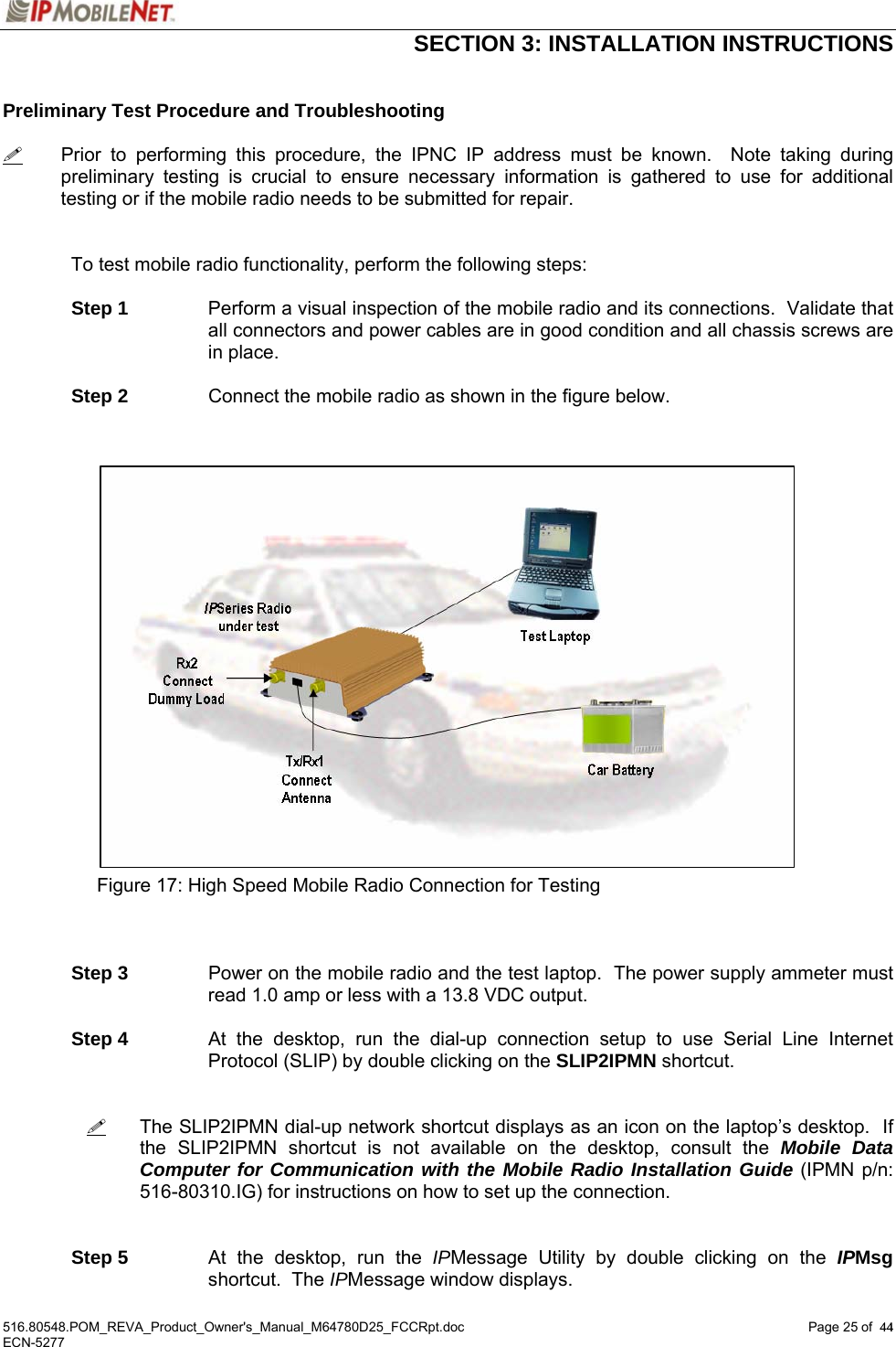  SECTION 3: INSTALLATION INSTRUCTIONS  516.80548.POM_REVA_Product_Owner&apos;s_Manual_M64780D25_FCCRpt.doc Page 25 of  44 ECN-5277  44 Preliminary Test Procedure and Troubleshooting    Prior to performing this procedure, the IPNC IP address must be known.  Note taking during preliminary testing is crucial to ensure necessary information is gathered to use for additional testing or if the mobile radio needs to be submitted for repair.    To test mobile radio functionality, perform the following steps:    Step 1  Perform a visual inspection of the mobile radio and its connections.  Validate that all connectors and power cables are in good condition and all chassis screws are in place.   Step 2  Connect the mobile radio as shown in the figure below.                          Figure 17: High Speed Mobile Radio Connection for Testing     Step 3  Power on the mobile radio and the test laptop.  The power supply ammeter must read 1.0 amp or less with a 13.8 VDC output.   Step 4  At the desktop, run the dial-up connection setup to use Serial Line Internet Protocol (SLIP) by double clicking on the SLIP2IPMN shortcut.      The SLIP2IPMN dial-up network shortcut displays as an icon on the laptop’s desktop.  If the SLIP2IPMN shortcut is not available on the desktop, consult the Mobile Data Computer for Communication with the Mobile Radio Installation Guide (IPMN p/n: 516-80310.IG) for instructions on how to set up the connection.    Step 5  At the desktop, run the IPMessage Utility by double clicking on the IPMsg shortcut.  The IPMessage window displays. 