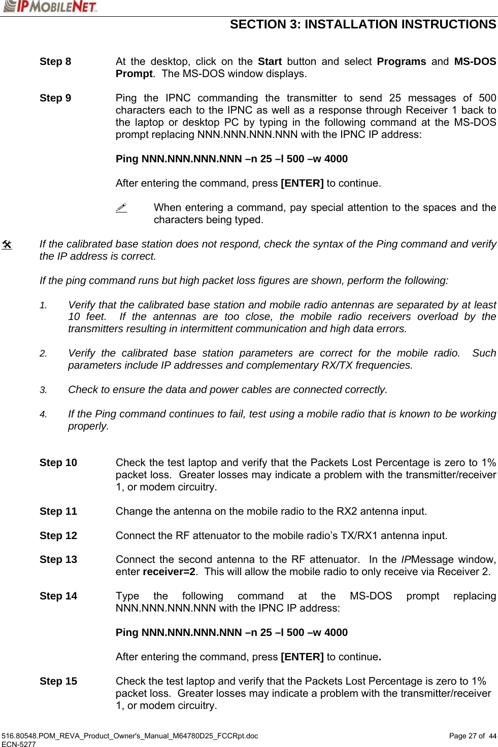  SECTION 3: INSTALLATION INSTRUCTIONS  516.80548.POM_REVA_Product_Owner&apos;s_Manual_M64780D25_FCCRpt.doc Page 27 of  44 ECN-5277  44  Step 8  At the desktop, click on the Start button and select Programs and MS-DOS Prompt.  The MS-DOS window displays.   Step 9  Ping the IPNC commanding the transmitter to send 25 messages of 500 characters each to the IPNC as well as a response through Receiver 1 back to the laptop or desktop PC by typing in the following command at the MS-DOS prompt replacing NNN.NNN.NNN.NNN with the IPNC IP address:        Ping NNN.NNN.NNN.NNN –n 25 –l 500 –w 4000         After entering the command, press [ENTER] to continue.     When entering a command, pay special attention to the spaces and the characters being typed.  # If the calibrated base station does not respond, check the syntax of the Ping command and verify the IP address is correct.    If the ping command runs but high packet loss figures are shown, perform the following:  1.  Verify that the calibrated base station and mobile radio antennas are separated by at least 10 feet.  If the antennas are too close, the mobile radio receivers overload by the transmitters resulting in intermittent communication and high data errors.  2.  Verify the calibrated base station parameters are correct for the mobile radio.  Such parameters include IP addresses and complementary RX/TX frequencies.    3.  Check to ensure the data and power cables are connected correctly.    4.  If the Ping command continues to fail, test using a mobile radio that is known to be working properly.   Step 10  Check the test laptop and verify that the Packets Lost Percentage is zero to 1% packet loss.  Greater losses may indicate a problem with the transmitter/receiver 1, or modem circuitry.  Step 11  Change the antenna on the mobile radio to the RX2 antenna input.  Step 12  Connect the RF attenuator to the mobile radio’s TX/RX1 antenna input.  Step 13  Connect the second antenna to the RF attenuator.  In the IPMessage window, enter receiver=2.  This will allow the mobile radio to only receive via Receiver 2.  Step 14  Type the following command at the MS-DOS prompt replacing NNN.NNN.NNN.NNN with the IPNC IP address:   Ping NNN.NNN.NNN.NNN –n 25 –l 500 –w 4000    After entering the command, press [ENTER] to continue.  Step 15  Check the test laptop and verify that the Packets Lost Percentage is zero to 1% packet loss.  Greater losses may indicate a problem with the transmitter/receiver 1, or modem circuitry. 