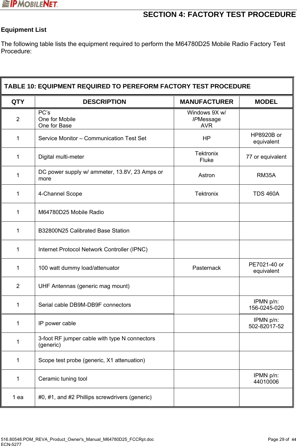  SECTION 4: FACTORY TEST PROCEDURE  516.80548.POM_REVA_Product_Owner&apos;s_Manual_M64780D25_FCCRpt.doc Page 29 of  44 ECN-5277  44Equipment List   The following table lists the equipment required to perform the M64780D25 Mobile Radio Factory Test Procedure:     TABLE 10: EQUIPMENT REQUIRED TO PEREFORM FACTORY TEST PROCEDURE QTY DESCRIPTION MANUFACTURER MODEL 2 PC’s One for Mobile One for Base Windows 9X w/  IPMessage AVR  1  Service Monitor – Communication Test Set  HP  HP8920B or equivalent 1 Digital multi-meter  Tektronix Fluke  77 or equivalent 1  DC power supply w/ ammeter, 13.8V, 23 Amps or more  Astron  RM35A   1  4-Channel Scope  Tektronix  TDS 460A 1  M64780D25 Mobile Radio     1  B32800N25 Calibrated Base Station     1  Internet Protocol Network Controller (IPNC)     1  100 watt dummy load/attenuator  Pasternack  PE7021-40 or equivalent 2  UHF Antennas (generic mag mount)     1  Serial cable DB9M-DB9F connectors    IPMN p/n:  156-0245-020 1  IP power cable    IPMN p/n: 502-82017-52 1  3-foot RF jumper cable with type N connectors (generic)    1  Scope test probe (generic, X1 attenuation)     1  Ceramic tuning tool    IPMN p/n: 44010006 1 ea  #0, #1, and #2 Phillips screwdrivers (generic)        