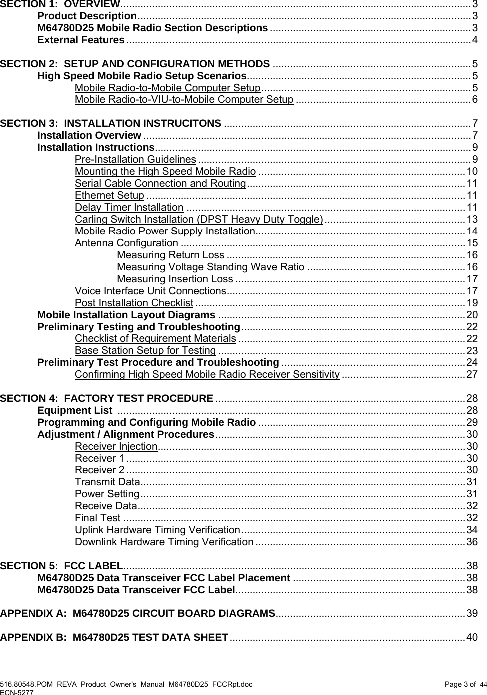  516.80548.POM_REVA_Product_Owner&apos;s_Manual_M64780D25_FCCRpt.doc Page 3 of  44 ECN-5277  SECTION 1:  OVERVIEW..........................................................................................................................3  Product Description....................................................................................................................3  M64780D25 Mobile Radio Section Descriptions......................................................................3  External Features........................................................................................................................4    SECTION 2:  SETUP AND CONFIGURATION METHODS .....................................................................5   High Speed Mobile Radio Setup Scenarios..............................................................................5   Mobile Radio-to-Mobile Computer Setup......................................................................... 5     Mobile Radio-to-VIU-to-Mobile Computer Setup .............................................................6  SECTION 3:  INSTALLATION INSTRUCITONS ......................................................................................7  Installation Overview .................................................................................................................. 7  Installation Instructions..............................................................................................................9   Pre-Installation Guidelines ............................................................................................... 9     Mounting the High Speed Mobile Radio ........................................................................10     Serial Cable Connection and Routing............................................................................11   Ethernet Setup ...............................................................................................................11   Delay Timer Installation .................................................................................................11     Carling Switch Installation (DPST Heavy Duty Toggle) .................................................13     Mobile Radio Power Supply Installation.........................................................................14   Antenna Configuration ................................................................................................... 15     Measuring Return Loss ...................................................................................16     Measuring Voltage Standing Wave Ratio .......................................................16     Measuring Insertion Loss ................................................................................17     Voice Interface Unit Connections...................................................................................17   Post Installation Checklist ..............................................................................................19  Mobile Installation Layout Diagrams ......................................................................................20  Preliminary Testing and Troubleshooting..............................................................................22   Checklist of Requirement Materials ...............................................................................22     Base Station Setup for Testing ......................................................................................23  Preliminary Test Procedure and Troubleshooting ................................................................24   Confirming High Speed Mobile Radio Receiver Sensitivity ........................................... 27  SECTION 4:  FACTORY TEST PROCEDURE.......................................................................................28  Equipment List .........................................................................................................................28   Programming and Configuring Mobile Radio ........................................................................ 29   Adjustment / Alignment Procedures....................................................................................... 30   Receiver Injection...........................................................................................................30   Receiver 1......................................................................................................................30   Receiver 2......................................................................................................................30   Transmit Data.................................................................................................................31   Power Setting................................................................................................................. 31   Receive Data..................................................................................................................32   Final Test .......................................................................................................................32     Uplink Hardware Timing Verification..............................................................................34     Downlink Hardware Timing Verification .........................................................................36  SECTION 5:  FCC LABEL.......................................................................................................................38   M64780D25 Data Transceiver FCC Label Placement ............................................................38  M64780D25 Data Transceiver FCC Label................................................................................38  APPENDIX A:  M64780D25 CIRCUIT BOARD DIAGRAMS..................................................................39  APPENDIX B:  M64780D25 TEST DATA SHEET..................................................................................40 