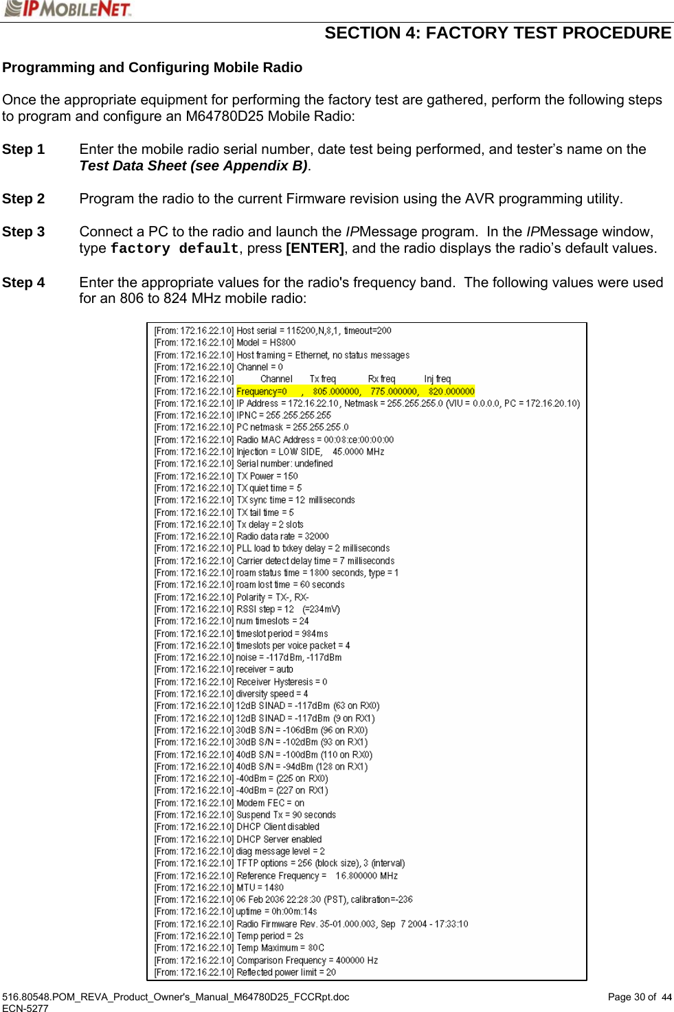  SECTION 4: FACTORY TEST PROCEDURE  516.80548.POM_REVA_Product_Owner&apos;s_Manual_M64780D25_FCCRpt.doc Page 30 of  44 ECN-5277  44Programming and Configuring Mobile Radio  Once the appropriate equipment for performing the factory test are gathered, perform the following steps to program and configure an M64780D25 Mobile Radio:  Step 1  Enter the mobile radio serial number, date test being performed, and tester’s name on the Test Data Sheet (see Appendix B).  Step 2  Program the radio to the current Firmware revision using the AVR programming utility.  Step 3  Connect a PC to the radio and launch the IPMessage program.  In the IPMessage window, type factory default, press [ENTER], and the radio displays the radio’s default values.   Step 4  Enter the appropriate values for the radio&apos;s frequency band.  The following values were used for an 806 to 824 MHz mobile radio:    